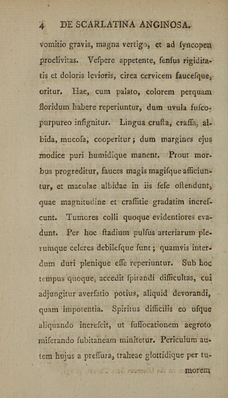 vomitio gravis, magna vertigo, et ad fyncopen proclivitas. Vefpere appetente, fenfus rigidita¬ tis et doloris levioris, circa cervicem faucefque, oritur. Hae, cum palato, colorem perquam Horidum habere reperiuntur, dum uvula fufco« purpureo infignitur. Lingua crufla, craffa, al¬ bida, mucofa, cooperitur; dum margines ejus modice puri humidique manent. Prout mor- .bus progreditur, fauces magis magifque afficiun¬ tur, et maculae albidae in iis fefe oflendunt, quae magnitudine et craffitie gradatim incref- cunt. Tumores colli quoque evidentiores eva¬ dunt. Fer hoc ftadium pulfus arteriarum ple¬ rumque celeres debilefque funt; quamvis inter¬ dum duri plenique effie reperiuntur. Sub hoc tempus quoque, accedit fpiiandi difficultas, cui adjungitur averfatio potius, aliquid devorandi, quam impotentia. Spiritus difficilis eo ufque aliquando increfcit, ut fuffocationem aegroto rniferando fubitaheam minitetur. Periculum au¬ tem hujus a preffiura, traheae glottidique per tu¬ morem
