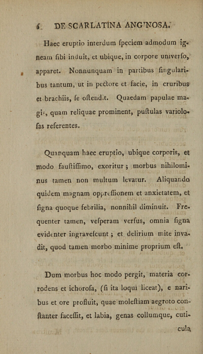Haec eruptio interdum fpeciem admodum ig^ neam fibi induit, et ubique, in corpore univeifo^ apparet. Nonnunquam^ in partibus fingulari- bus tantum, ut in pedore et facie, in cruribus et brachiis, fe oftendit. (Quaedam papulae ma-» gis quam reliquae prominent, pullulas variolo-* fas referentes, Quanquam haec eruptio, ubique corporis, et modo faufliffimo, exoritur ; morbus nihilomi¬ nus tamen non multum levatur. Aliquando quidem magnam opprtflionem et anxietatem, et figna quoque febrilia, nonnihil diminuit. Fre¬ quenter tamen, vefperam verfus, omnia figna evidenter ingravefcunt j et delirium mite inva¬ dit, quod tamen morbo minime proprium eil. Dum morbus hoc modo pergit, materia cor¬ rodens et ichorofa, (fi ita loqui liceat), e nari¬ bus et ore profluit, quae moleftiam aegroto con« ftanter faceflit, et labia, genas coilumque, cuti¬ cula