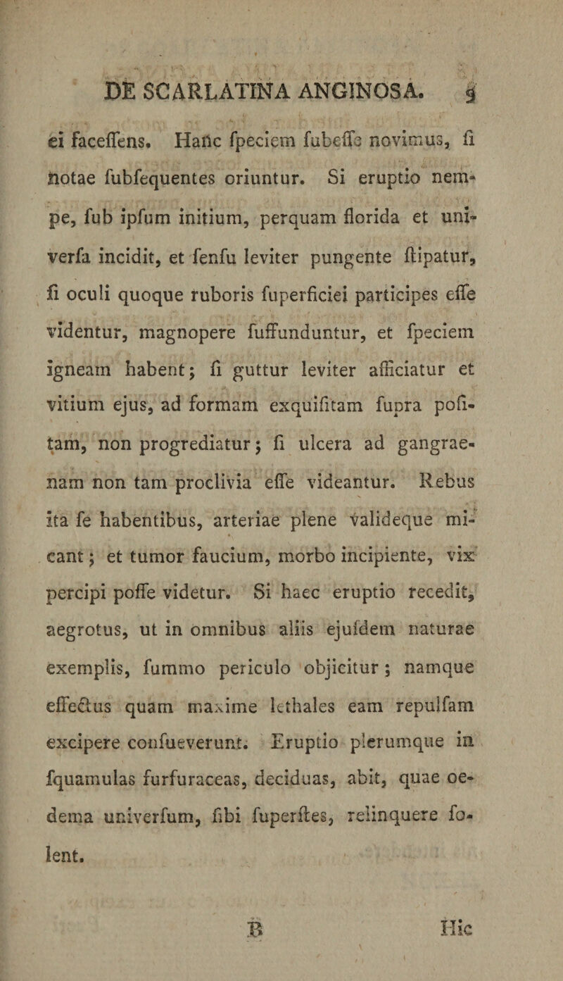 ei faceffens* HaHc fpeciem fabelTe novinius, fi ftotae fubfequentes oriuntur. Si eruptio nem¬ pe, fub ipfum initium, perquam florida et uni- verfa incidit, et fenfu leviter pungente ftipatur, ^ fi oculi quoque ruboris fuperficiei participes efTe videntur, magnopere fufFunduntur, et fpeciem igneam habent; fi guttur leviter afnciatur et vitium ejus, ad formam exquifitam fupra pofi- tam, non progrediatur; fi ulcera ad gangrae¬ nam non tam proclivia effe videantur. Rebus ita fe habentibus, arteriae plene valideque mi- * eant; et tumor faucium, morbo incipiente, vix’ percipi poffe videtur. Si haec eruptio recedit, aegrotus, ut in omnibus aliis ejufdem naturae exemplis, fummo periculo objicitur; namque effedus quam maxime kthales eam repulfam excipere confueverunt. Eruptio plerumque iii fquamulas furfuraceas, deciduas, abit, quae oe¬ dema univerfum, fibi fuperfles, relinquere fo- ient. V ' . Hic