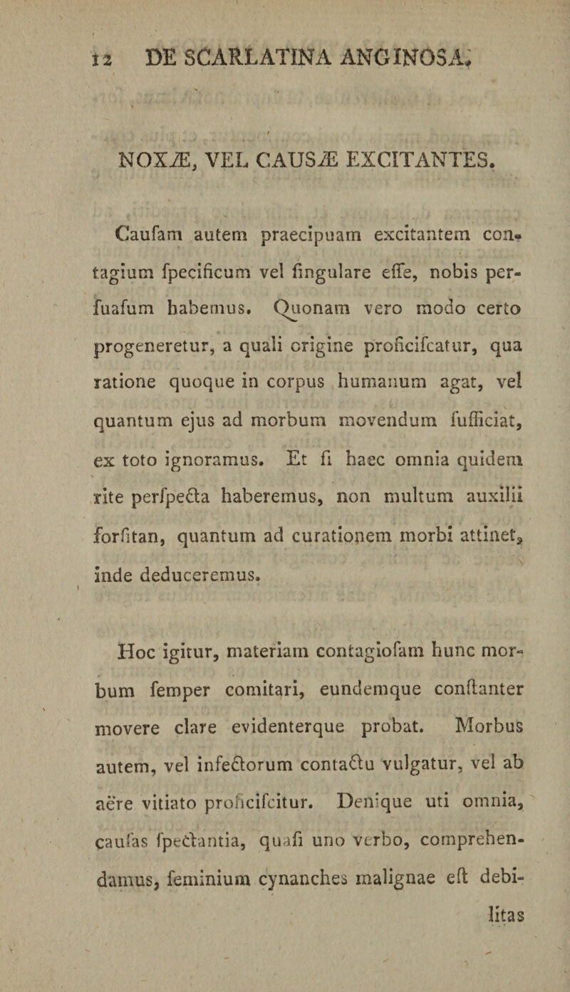 NOXiE, VEL CAUSAi EXCITANTES. Caufam autem praecipuam excitantem con¬ tagium fpecificum vel lingulare elTe, nobis per- fuafum habemus. Quonam vero modo certo progeneretur, a quali origine prohcifcatur, qua ratione quoque in corpus humanum agat, vel quantum ejus ad morbum movendum fufficiat, ex toto ignoramus. Et fi haec omnia quidem rite perfpe£la haberemus, non multum auxilii forfitan, quantum ad curationem morbi attinet, inde deduceremus. Hoc igitur, materiam contagiofam hunc mor» bum femper comitari, eundemque conllanter movere clare evidenterque probat. Morbus autem, vel infe£lorum contaQu vulgatur, vel ab aere vitiato prohcifcitur. Denique uti omnia, caufas fpedantia, qnafi uno verbo, comprehen¬ damus, feniinium cynanches malignae eft debi¬ litas