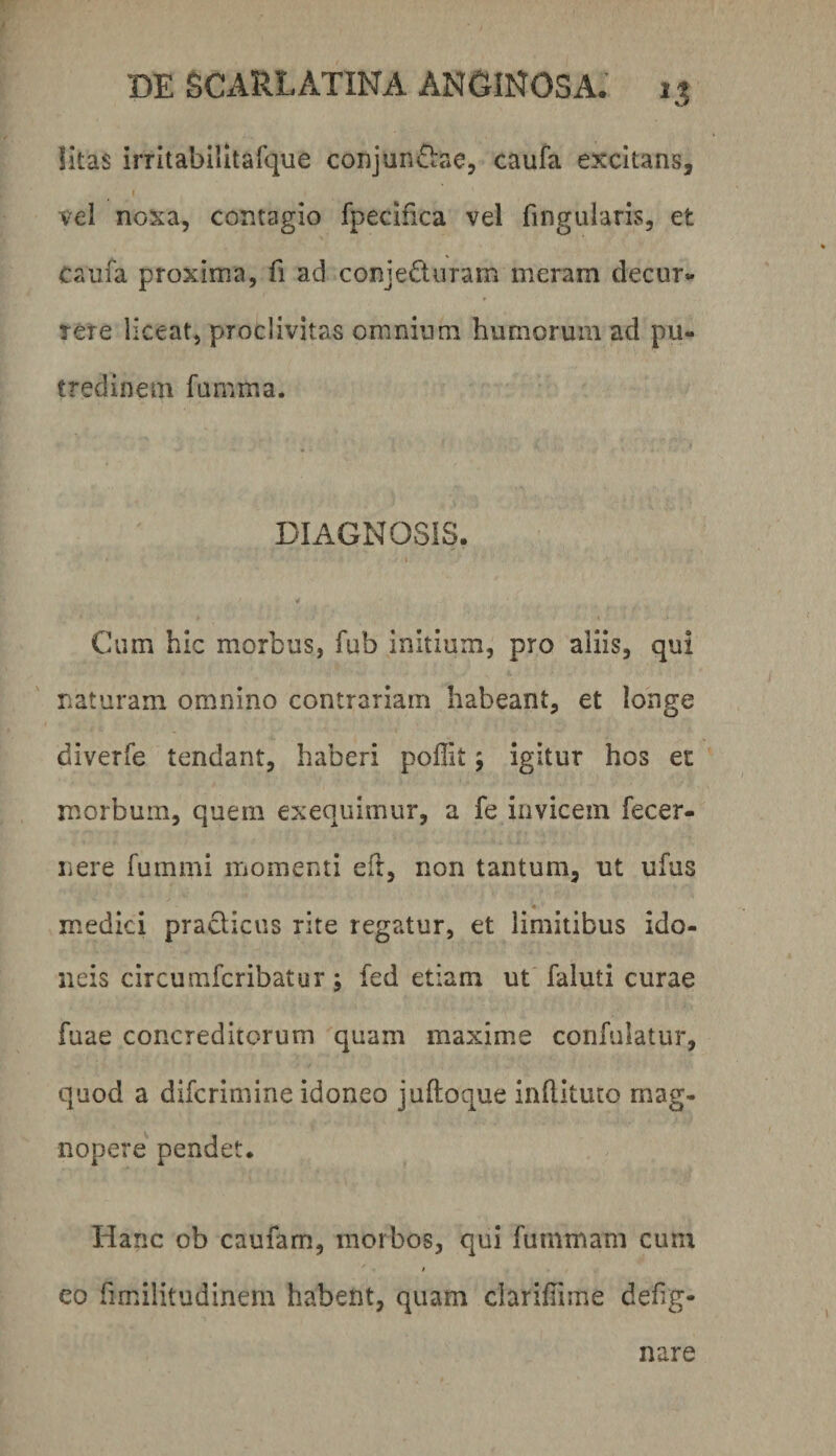 litas irritabilltafque conjun&e, caufa excitans, I vel noxa, contagio fpecifica vel fingularis, et caufa proxima, fi ad conjeduram meram decur¬ rere liceat, proclivitas omnium humorum ad pu¬ tredinem fumma. DIAGNOSIS. t ¥ Cum hic morbus, fub initium, pro aliis, qui naturam omnino contrariam habeant, et longe diverfe tendant, haberi poffit; igitur hos ec morbum, quem exequimur, a fe invicem fecer- nere fummi ixiomenti efl, non tantum, ut ufus m^edici pradicus rite regatur, et limitibus ido¬ neis circumfcribatur; fed etiam ut faluti curae fuae concreditorum quam maxim.e confulatur, quod a difcrimine idoneo juftoque inhituco mag¬ nopere pendet. Hanc ob caufam, morbos, qui fummam cum t co fimilitudinem habent, quam clarihime defig- nare