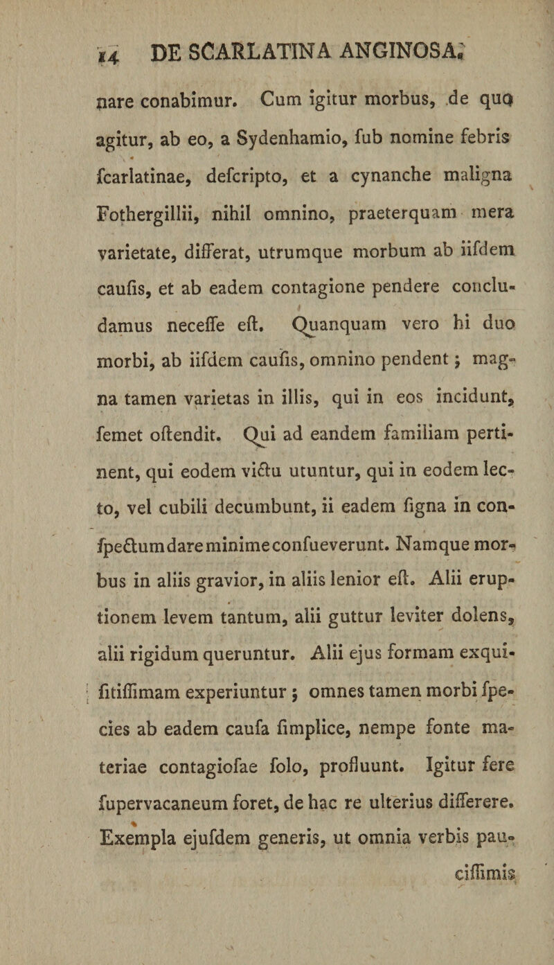 nare conabimur. Cum igitur morbus, de qut) agitur, ab eo, a Sydenhamio, fub nomine febris fcarlatinae, defcripto, et a cynanche maligna Fothergillii, nihil omnino, praeterquam mera varietate, differat, utrumque morbum ab iifdem caulis, et ab eadem contagione pendere conclu¬ damus neceffe eft. Quanquam vero hi duo morbi, ab iifdem caulis, omnino pendent j mag¬ na tamen varietas in illis, qui in eos incidunt, femet offendit. Qui ad eandem familiam perti¬ nent, qui eodem vi£lu utuntur, qui in eodem lec¬ to, vel cubili decumbunt, ii eadem figna in con- fpedumdare minime confueverunt. Namque mor¬ bus in aliis gravior, in aliis lenior eff. Alii erup¬ tionem levem tantum, alii guttur leviter dolens, alii rigidum queruntur. Alii ejus formam exqui- ' fitillimam experiuntur 5 omnes tamen morbi fpe- cies ab eadem caufa fimplice, nempe fonte ma¬ teriae contagiofae folo, profluunt. Igitur fere fupervacaneum foret, de hac re ulterius differere. % Exempla ejufdem generis, ut omnia verbis pau- cillimis