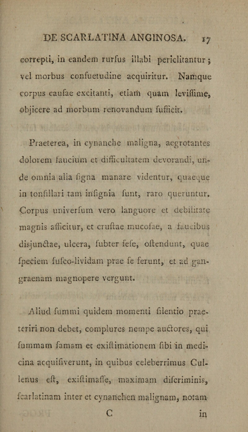 correpti, in eandem rurfus illabi periclitantur; vel morbus confuetudine acquiritur. Namque corpus caufae excitanti, etiarn quam leviiTime, objicere ad morbum renovandum fufficit. Praeterea, in cynanche maligna, aegrotantes dolorem laucium et difficultatem devorandi, un¬ de omnia alia hgna manare videntur, eiuaeque in tonnllari tam infignia funt, raro queruntur, Corpus univerfum vero languore et debilitate magnis afficitur, et crufiae inucoiae, a iaucibus disjundae, ulcera, fubter fefe, ollendunt, quae fpeciem fufcodividain prae fe ferunt, et ad gan¬ graenam magnopere vergunt. Aliud fummi quidem momenti filentio prae- teriri non debet, complures nempe audores, qui fummam famam ec exillimationem fibi in medi¬ cina acquifiverunt, in quibus celeberrimus Cui- lenus efi, exiflimaffe, maximam difcrimiriis, fcarlatinam interet cynanchen malienam, notam c in