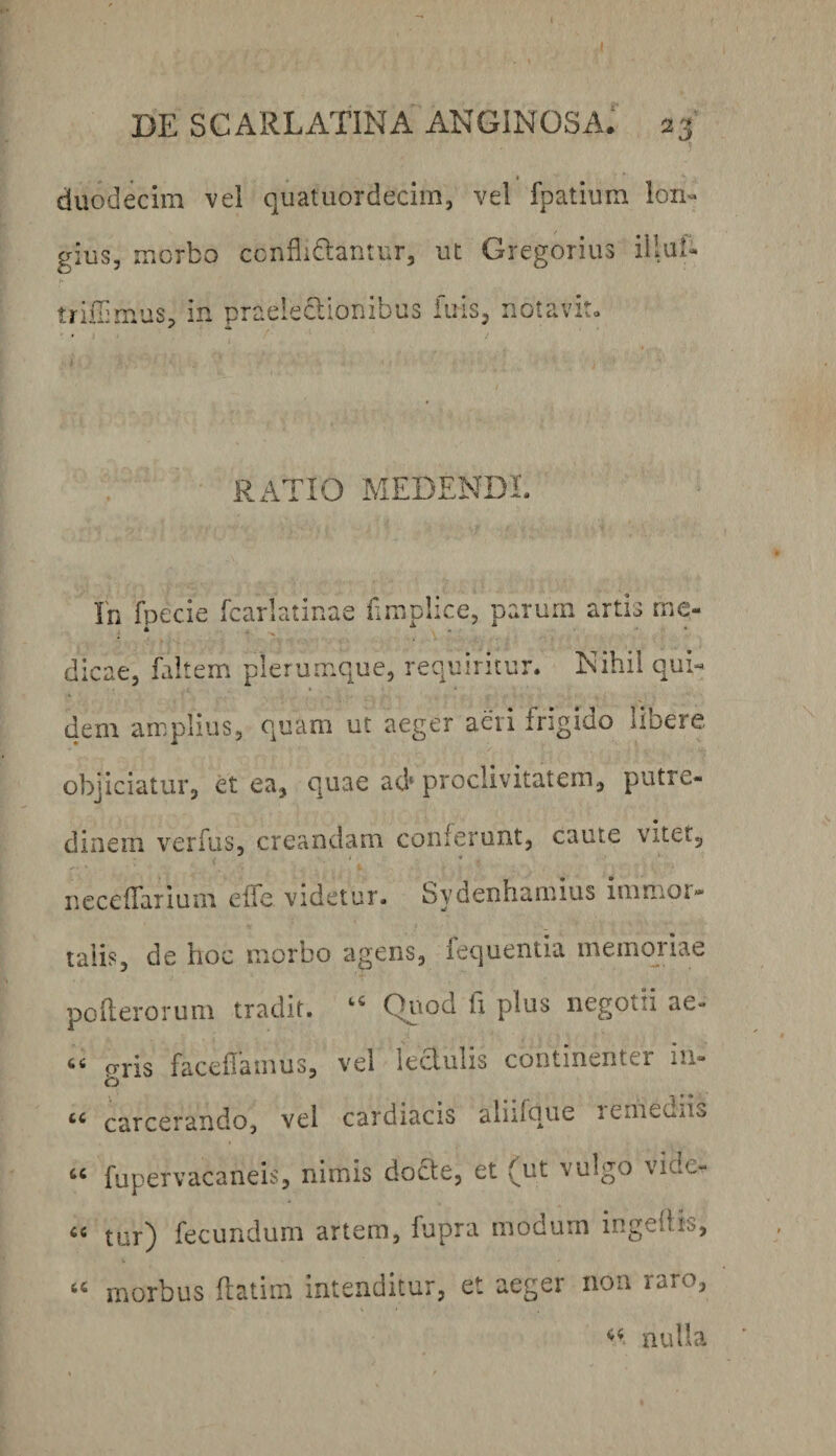 duodecim vel quatuordecim, vel fpatium lon« gius, morbo ccnflidtantur, ut Gregorius illuf- trillimus, in praelectionibus fiiisj notavit» RATIO MEDENDI. In foecie fcarlatinae fimplice, parum artis rne- . • . ^ ■ ' • dicae, faltem plerumque, requiritur. Nihil qui¬ dem amplius, quam ut aeger aeri frigido libere objiciatur, et ea, quae ad» proclivitatem, putre¬ dinem verfus, creandam conferunt, caute vitet, ncccfLiiuni clic videtur- Sydcnh-irnius inirtior* taii?, de hoc niorho agens, fequentia memojiae pofterorum tradit. “ Qiiod ft plus negotii ae- ** cTvis facehatnus, vel lectulis continenter in» * -I * * carcerando, vel cardiacis aliilque lemeuns fupervacaneis, nimis docte, et (ut vulgo vide- «« tur) fecundum artem, fupra modum ingeiiis, morbus ftatim intenditur, et aeger non raro, nulla