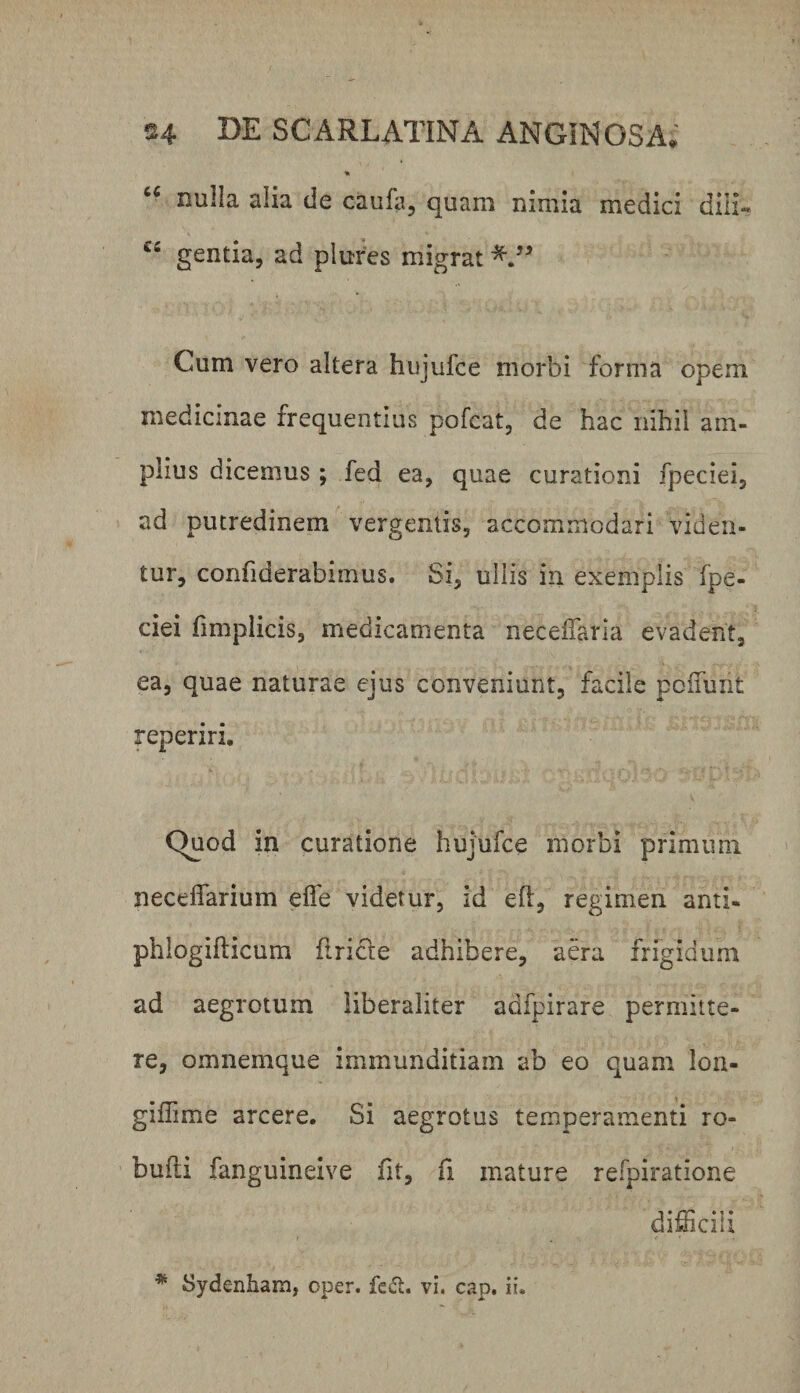 nulla alia de caula, quam nimia medici dili« gentia, ad plufes migrat Cum vero altera hujufce morbi forma opem medicinae frequentius pofcat, de hac nihil am¬ plius dicemus ; fed ea, quae curationi fpeciei, ad putredinem vergentis, accommodari viden¬ tur, confiderabimus. Si, ullis in exemplis fpe¬ ciei fimplicis, medicamenta neceifaria evadent, ea, quae naturae ejus conveniunt, facile pcifunt reperiri. Quod in curatione hujufce morbi primum necelfarium elfe videtur, id eft, regimen anti- phiogifticum flricle adhibere, aera frrgidiim ad aegrotum liberaliter adfpirare permitte¬ re, omnemque immunditiam ab eo quam loa- giffime arcere. Si aegrotus temperamenti ro- bufti fanguineive fit, fl mature refpiratione difficili * Sydenham, oper. fedt. vi. cap, ii.