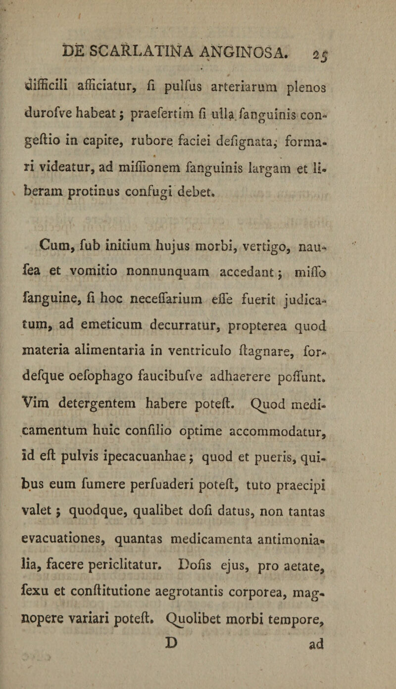 « difficili afficiatur, fi pulfus arteriarum plenos durofve habeat; praefertim fi ulla fanguinis con- geftio in capite, rubore faciei defignata,- forma- ri videatur, ad miffionem fanguinis largam et li¬ beram protinus confugi debet. Cum, fub initium hujus morbi, vertigo, nau- fea et vomitio nonnunquam accedant 5 miffo fanguine, fi hoc neceffariuin efle fuerit judica¬ tum, ad emeticum decurratur, propterea quod materia alimentaria in ventriculo flagnare, for- defque oefophago faucibufve adhaerere poffunt. Vim detergentem habere poteft. Quod medi¬ camentum huic confilio optime accommodatur, id eft pulvis ipecacuanhae 5 quod et pueris, qui¬ bus eum fumere perfuaderi poteft, tuto praecipi valet j quodque, qualibet dofi datus, non tantas evacuationes, quantas medicamenta antimonia» lia, facere periclitatur. Dofis ejus, pro aetate, fexu et conftitutione aegrotantis corporea, mag¬ nopere variari poteft. Quolibet morbi tempore, D ad