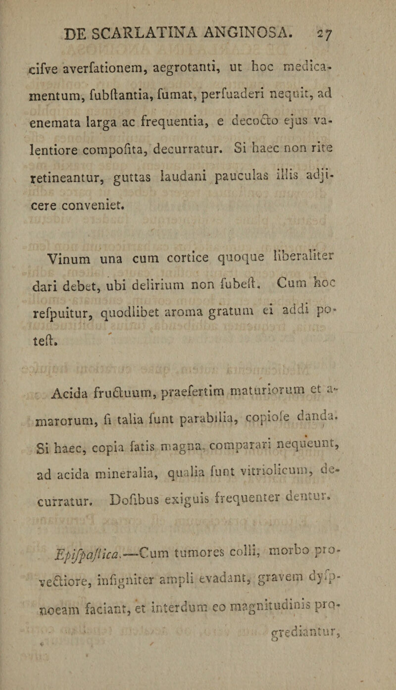 cifve averfationem, aegrotanti, ut hoc medica* mentum, fubftantia, fumat, perfuaderi nequit, ad . enemata larga ac frequentia, e decodo ejus va- lentiore compofita, decurratur. Si haec non rite retineantur, guttas laudani pauculas illis adji¬ cere conveniet. Vinum una cum cortice quoque liberallter dari debet, ubi delirium non fubelL Cum koc refpuitur, quodiibet aroma gratum ei addi po- ted. Acida fruduum, praefertim maturiorum et a»- marorum, fi talia funt parabilia, copiofe danda. Si haec, copia fatis magna, comparari nequeunt, ad acida mineralia, qualia funt vitnolicum, de* curratur. Dofibus exiguis frequenter dentur. Epifpajika.’—Qnv:\ tumores colli, morbo pro- vediore, infigniter ampli evadant, gravem d}ip- noeam faciant, et interdum eo magnitudinis pro¬ grediantur.