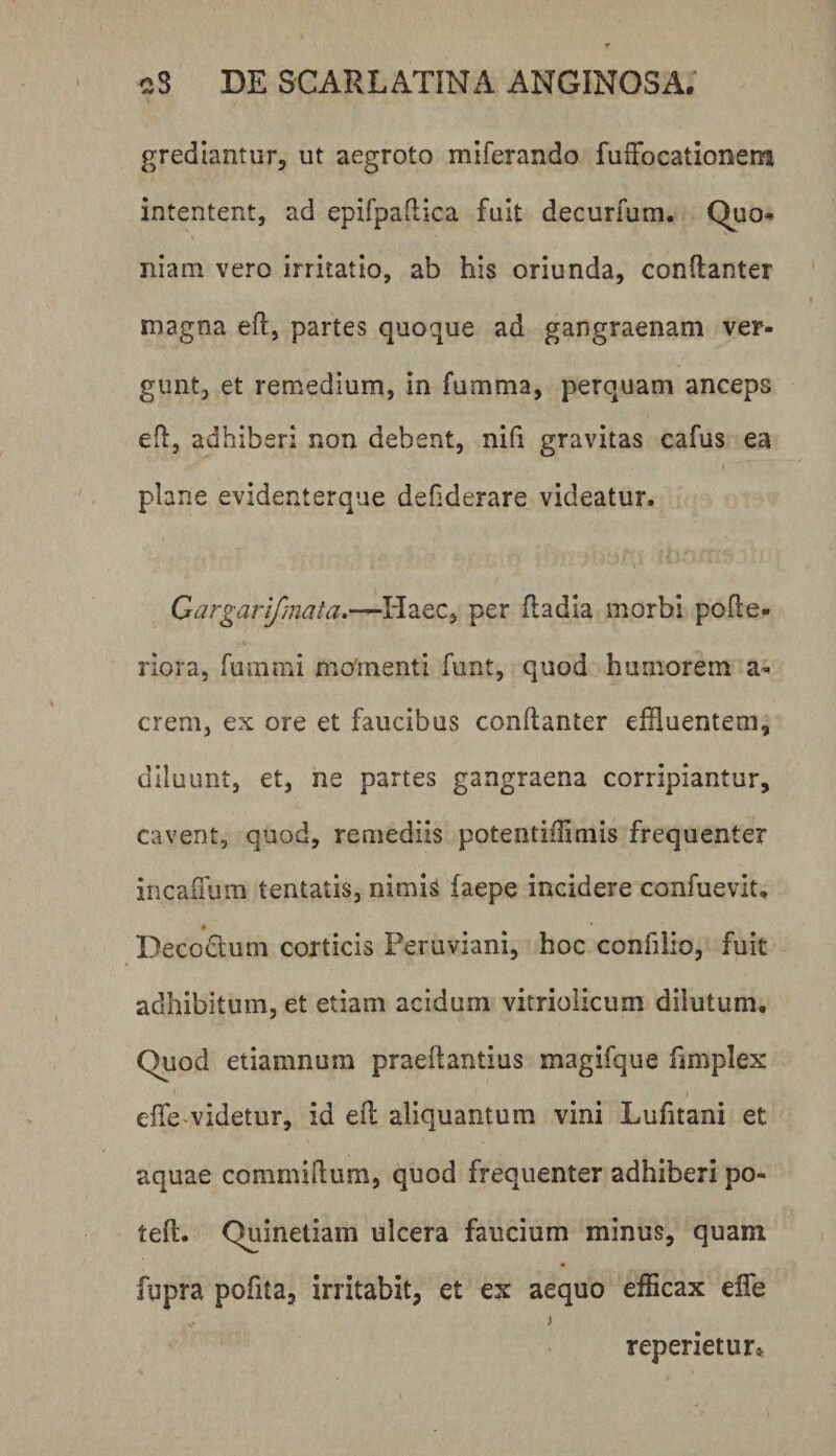 grediantur, ut aegroto miferando fuiFocationem intentent, ad epirpaflica fuit decurfum. Quo^ niam vero irritatio, ab his oriunda, conftanter magna efl, partes quoque ad gangraenam ver¬ gunt, et remedium, in fumma, perquam anceps efl, adhiberi non debent, nifi gravitas cafus ea plane evidenterque defiderare videatur. Oargarifmata,—Haec, per (ladla morbi polle- riora, fummi mo'menti funt, quod humorem a- erem, ex ore et faucibus conllanter effluentem, diluunt, et, ne partes gangraena corripiantur, cavent, quod, remediis potentifflmis frequenter incaffum tentatis, nimis laepe incidere confuevit, Decodtum corticis Peruviani, hoc confilio, fuit adhibitum, et etiam acidum vitriolicum dilutum. Quod etiamnum praeilantius magifque limplex efle videtur, id ell aliquantum vini Lufitani et aquae commidum, quod frequenter adhiberi po- teft. Quinetiam ulcera faucium minus, quam fupra pofita, irritabit, et ex aequo efficax efle j reperietur»