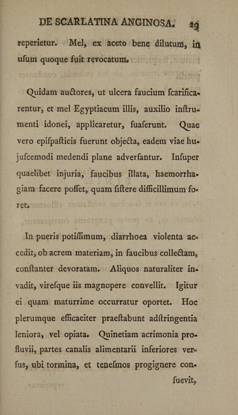 reperietur. Mei, ex aceto bene dilutum, in ufum quoque fuit revocatum# Quidam audores, ut ulcera faucium fcarifica^ rentur, et mei Egyptiacum illis, auxilio inftru- menti idonei, applicaretur, fuaferunt. Quae vero epifpafticis fuerunt objeda, eadem viae hu« jufcemodi medendi plane adverfantur. Infuper quaelibet injuria, faucibus illata, haemorrha¬ giam facere poflet, quam fiftere difficillimum fo¬ ret. In pueris potiffimum, diarrhoea violenta ac¬ cedit, ob acrem materiam, in faucibus colleftam, conllanter devoratam. Aliquos naturaliter in¬ vadit, virefque iis magnopere convellit. Igitur ei quam maturrime occurratur oportet. Hoc plerumque efficaciter praeftabunt adftringentia leniora, vel opiata. Quinetiam acrimonia pro¬ fluvii, partes canalis alimentarii inferiores ver« fus, ubi tormina, et tenefmos progignere con- fuevit.