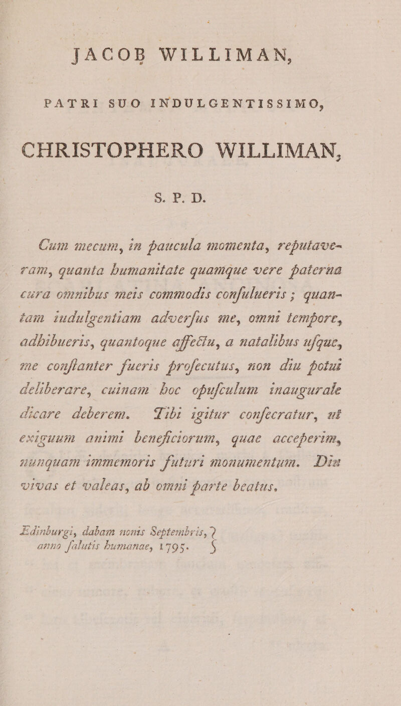 JACOB WILLIMAN, PATRI SUO INDULGENTISSIMO, > CHRISTOPHERO WILLIMAN, S. P, D. Cum me cum5 in paucula momenta3 reputave¬ ram^ quanta humanitate quatnque vere paterna cura omnibus meis commodis confutueris; quan¬ tam indulgentiam adverfus me, omni tempore* adhibueris, quanto que ajfieBu, a natalibus ufquc, me conjlanter fueris profecutus5 non diu potui deliberare, cuinam hoc opu[culum inaugurah dicare deberem. 27$i igitur confecratur, //I exiguum animi beneficiorum, quae acceperim\ nunquam imm emori s futuri monumentum. vivas et valeas, ab omni parte beatus. Jsdinhurgi, dabam nonis Septembris anno falutis humanae, 1795« ^