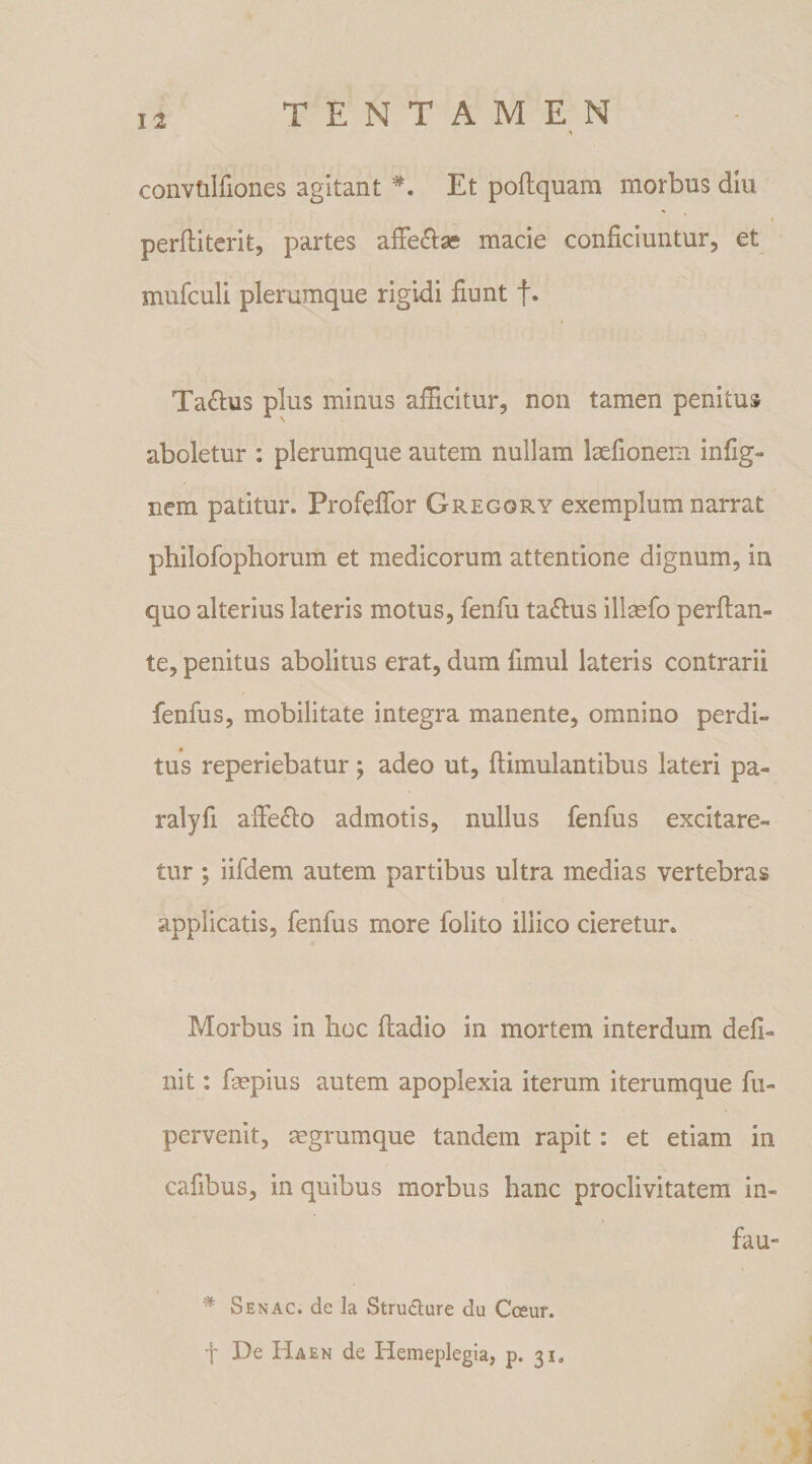 convtilfiones agitant Et poftquam morbus diu perfiiterit, partes affecta? macie conficiuntur, et mufculi plerumque rigidi fiunt f. Tactus plus minus afficitur, non tamen penitus aboletur : plerumque autem nullam laefionem infig- nem patitur. Profeffor Gregory exemplum narrat philofophorum et medicorum attentione dignum, in quo alterius lateris motus, fenfu taftus illasfo perflan¬ te, penitus abolitus erat, dum iimul lateris contrarii fenfus, mobilitate integra manente, omnino perdi¬ tus reperiebatur ; adeo ut, (timulantibus lateri pa- ralyfi affe&amp;o admotis, nullus fenfus excitare¬ tur ; iifdem autem partibus ultra medias vertebras applicatis, fenfus more folito illico cieretur. Morbus in hoc fladio in mortem interdum defi¬ nit : fmpius autem apoplexia iterum iterumque fu- pervenit, mgrumque tandem rapit: et etiam in cafibus, in quibus morbus hanc proclivitatem in- fau- # Senac. dc la Structure du Coeur. f De Haen de Hemeplegia, p. 31,