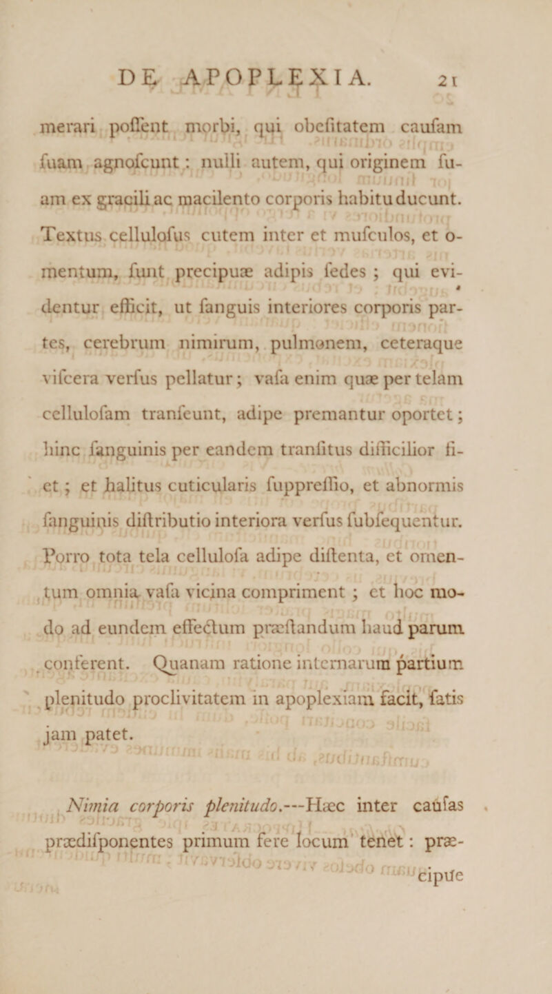 r x I /1 xi ' iri kT i merari pollent morbi, qui obcfitatem caufam .*insnuyi6 silqrno fuam agnofcunt: nulli autem, qui originem fu- 1 1 A'’* niuunii 7oi am ex gracili ac macilento corporis habitu ducunt. Textus cellulofus cutem inter et mufculos, et o- mentum, funt precipuae adipis fedes ; qui evi- j dentur efficit, ut fanguis interiores corporis par¬ tes, cerebrum nimirum, pulmonem, ceteraque vifcera verius pellatur; vafa enim quae per telam ccllulofam tranfeunt, adipe premantur oportet; hinc fanguinis per eandem traniitus difficilior ii- et ; et halitus cuticularis fuppreffio, et abnormis fanguinis diftributio interiora verius fubfequentur. Torro tota tela celluloia adipe diftenta, ct omen¬ tum omnia vafa vicina compriment ; ct hoc mo¬ do ad eundem efieclum praedandum haud parum conferent. Quanam ratione internarum partium plenitudo proclivitatem in apoplexiam facit, fatis jam patet. Nimia corporis plenitudo,—Haec inter caufas prxdifponentes primum fere locum tenet: prae- ,JcipUe