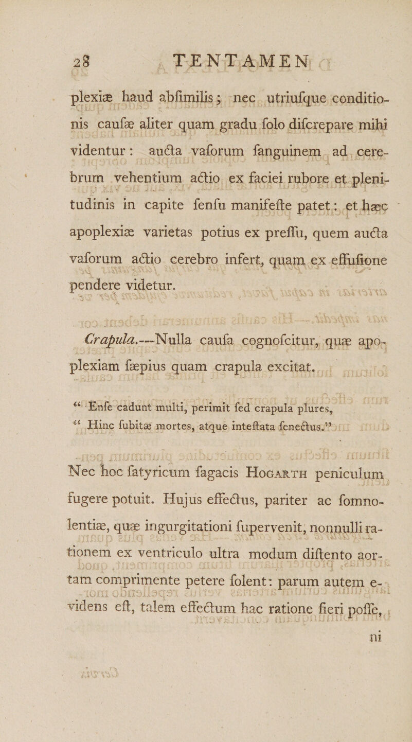 plexi® haud abfimilis; nec utriufque conditio- nis caufae aliter quam gradu folo difcrepare mihi videntur: auda vaforum fanguinem ad cere- 9 1 ■ • brum vehentium adio ex faciei rubore et pleni¬ tudinis in capite fenfu manifefte patet: et h^c apoplexiae varietas potius ex preflii, quem auda vaforum adio cerebro infert, quam ex effuficne SJ • ■' ■ - .■ • * V-. ” i ** t/* i '&lt; '*(*'■ n •: ~n; £• + '!'. i ' f £*-. I v : . jj', ' . 444 J i V J-V .Jij d1 J kil. •• 'r, - . ' ^ Crapula.—Nulla caufa cognofcitur, quae apo~ - - plexiam faepius quam crapula excitat. .a--  - ' i ~  ' ,--,v v. :';-r,T--r- ■ ;T. .h / a Enfe cadunt multi, perimit fed crapula plures, 4i Hinc fubitse mortes, atque inteflata fene&amp;us.” pendere videtur» 'vV Wi. Jc-V : * - . )C. / - jt _ E0O -L‘J ■ ffiuini Nec hoc fatyricum fagacis Hogarth peniculum fugere potuit. Hujus effedus, pariter ac fomno- lentis, qua* ingurgitationi fupervenit, nonnulli ra- - : tionem ex ventriculo ultra modum diftento aor- tv%rir\ '*ttaktrtTtrtrrtn ' ' &gt;)Ol tam comprimente petere folent: parum autem e- videns eft, talem effedum hac ratione fieri pofie, i V '3 'i’it-1 ’ i (ii i. .tJ LU U U *.* s.4.1 a . -