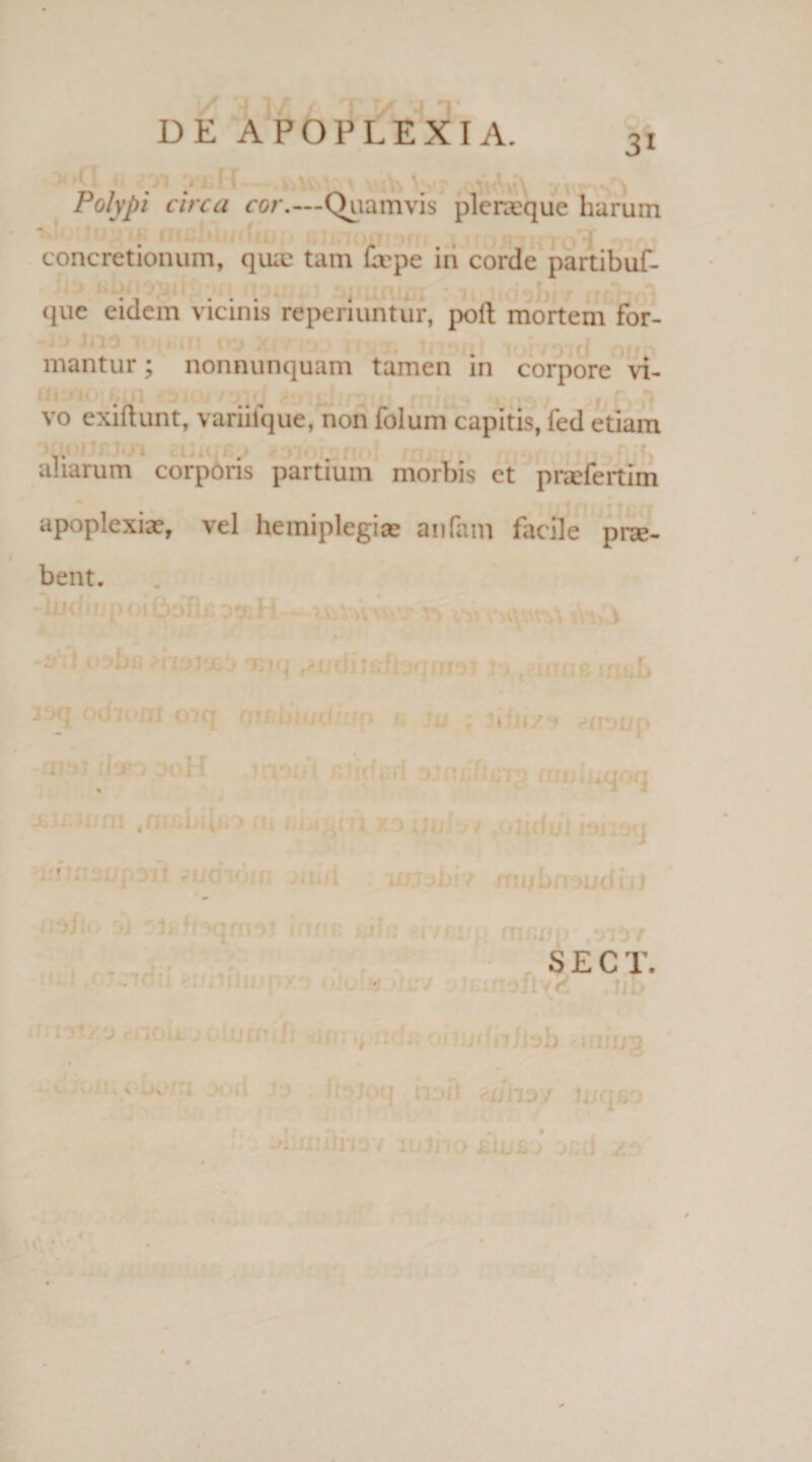 3i > ■ 1 Polypi circa cor.—Quamvis pleneque harum - 1 < concretionum, quie tam Crpe in corde partibuf- que eidem vicinis reperiuntur, poft mortem for¬ mantur ; nonnunquam tamen in corpore vi- * a vo exiftunt, variiique, non folum capitis, fed etiam aliarum corporis partium morbis ct praefertim apoplexiae, vel hemiplegiae anfam facile prae¬ bent. ♦ kii\/. ■rrjU; mu luqoq /nubn^udnl S E C T. • ■ .«; • v e 1 i;’7 jr '.ou j0 urn m.ty ncUoimdn/Job 'iiiiny, \ J '9 • ^^ocl ilpfl tlfhs/ luqfiD