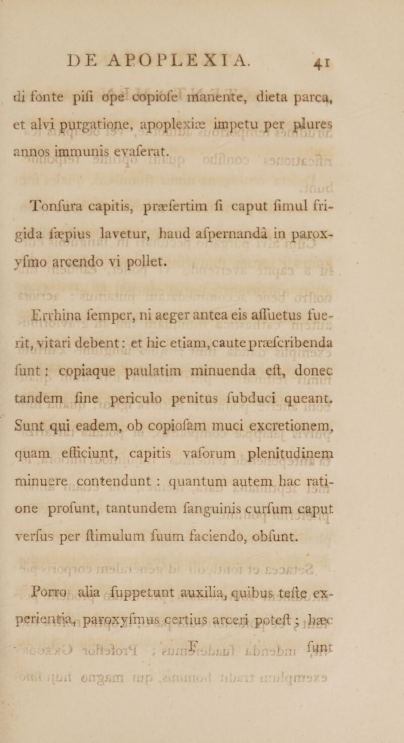 di fonte pili ope copiofe manente, dieta parca, et alvi purgatione, apoplexix impetu per plures Tonfura capitis, praefertim fi caput fimul fri¬ gida fiepius lavetur, haud afpernanda in parox- yfmo arcendo vi pollet. Errhina iempcr, ni aeger antea eis aifuetus fue- rit, vitari debent: et hic etiam, caute praeferibenda funt : copiaque paulatim minuenda cft, donec tandem fine periculo penitus fubduci queant. Sunt qui eadem, ob copiofam muci excretionem, -1 * quam efficiunt, capitis vaforum plenitudinem minuere contendunt : quantum autem hac rati- * * one profunt, tantundem fanguinis curium caput verfus per (limulum fuum faciendo, oblunt. firjLri ? y ' u r rit r to r £ Forro alia fuppetunt auxilia, quibus tefte ex- perienria, paroxyfmus certius arceri potefl;; bceo J; | 11 1[!I' •ju r 1 uit on^/iin fjjp mi .m&lt; .da.h lnFjrnaxs