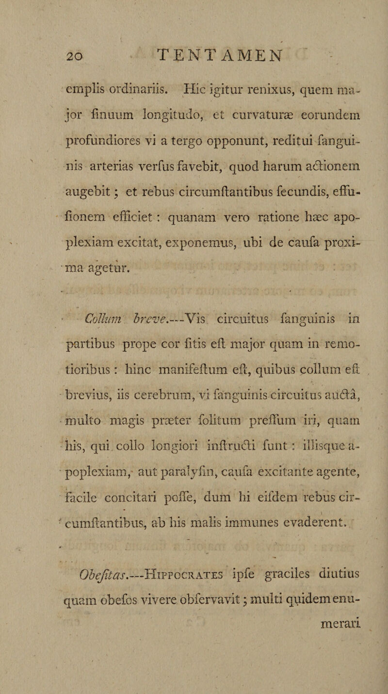 emplis ordinariis. Hic igitur renixus, quem ma¬ jor finuum longitudo, et curvaturae eorundem profundiores vi a tergo opponunt, reditui fangui- nis arterias verfus favebit, quod harum adlionem augebit; et rebus circumdantibus fecundis, effu- donem efficiet: quanam vero ratione haec apo¬ plexiam excitat, exponemus, ubi de caufa proxi¬ ma agetur. Collum breve,—Vis circuitus fanguinis in partibus prope cor litis efh major quam in remo¬ tioribus : hinc manifeftum ed, quibus collum eft brevius, iis cerebrum, vi fanguinis circuitus auda, multo magis praeter folitum preiTum iri, quam his, qui collo longiori indructi funt : illisque a- poplexiam, aut paralydn, caufa excitante agente, Facile concitari pede, dum hi eifdcm rebus cir- V . t ■ cumdantibus, ab his malis immunes evaderent. Obefitas,—Hippocrates ipfe graciles diutius quam obefos vivere obfervavit; multi quidem enu¬ merari