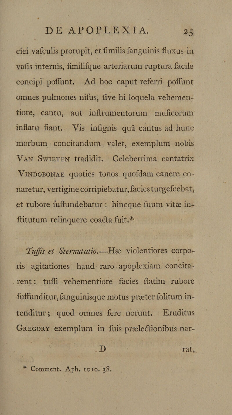 * ' ciei vafculis prorupit, et fimilis fanguinis fluxus in vafis internis, iimilifque arteriarum ruptura facile concipi poffunt. Ad hoc caput referri poffunt omnes pulmones nifus, live hi loquela vehemen- tiore, cantu, aut inltrumentorum mulleorum inflatu fiant. Yis inlignis qua cantus ad hunc morbum concitandum valet, exemplum nobis Van Swieten tradidit. Celeberrima cantatrix Vindobonae quoties tonos quofdam canere co¬ naretur, vertigine corripiebatur, facies turgefeebat, et rubore diffundebatur : hineque fuum vitas inr ftitutum relinquere coacta fuit.* 'Iiiflis et Sternutatio.—Hae violentiores corpo- t ris agitationes haud raro apoplexiam concita¬ rent : tufli vehementiore facies ftatim rubore fuffimditur,fanguinisque motus praeter folitum in¬ tenditur; quod omnes fere norunt. Eruditus Gregory exemplum in fuis praelectionibus nar- . D ratp * Commcnt. Aph. 1010. 38.