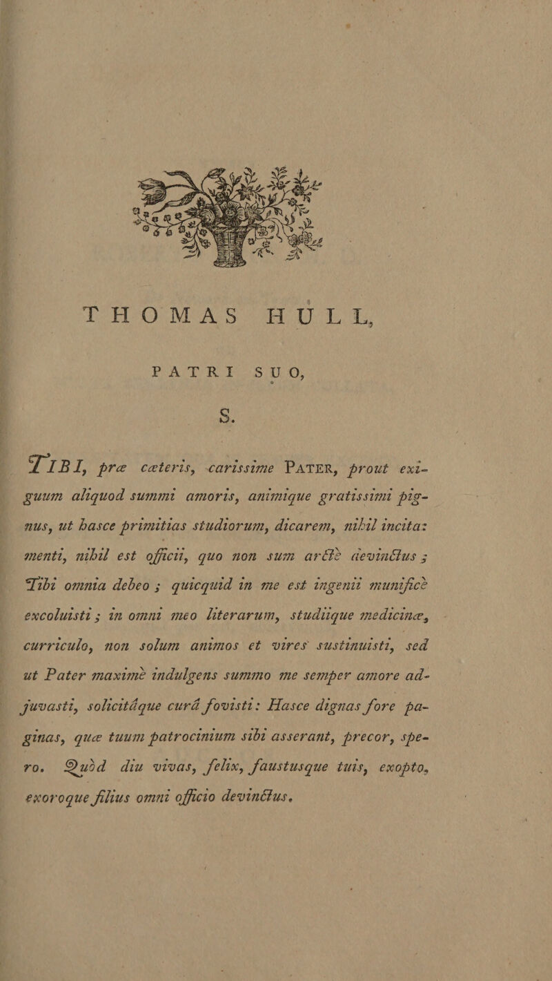 PATRI SUO, © S. Tibi, prce cceteris, carissime Pater, prout exi¬ guum aliquod summi amoris, animique gratissimi pig¬ nus, ut hasce primitias studiorum, dicarem, nihil incita: menti, nihil est officii, quo non sum aride devin&amp;us j Tibi omnia debeo ; quicquid in me est ingenii munifice excoluisti ; in omni meo liter arum, studiique medicine?, curriculo, non solum animos et vires sustinuisti, sed ut Pater maxime indulgens summo me semper amore ad¬ jugasti, solicitdque cura fovisti: Hasce dignas fiore pa¬ ginas, quee tuum patrocinium sibi asserant, precor, spe¬ ro, hduod diu vivas, felix, faustusque tuis, exopto, exoroque filius om?ii officio devmdlus.