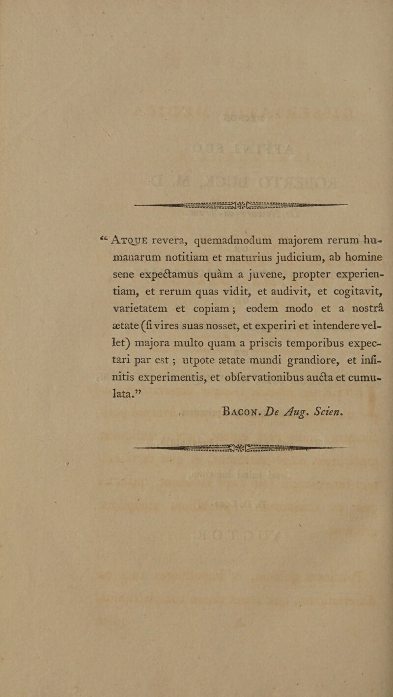 Atque revera, quemadmodum majorem rerum hu¬ manarum notitiam et maturius judicium, ab homine sene expediamus quam a juvene, propter experien¬ tiam, et rerum quas vidit, et audivit, et cogitavit, varietatem et copiam; eodem modo et a nostra aetate (fi vires suas nosset, et experiri et intendere vel¬ let) majora multo quam a priscis temporibus expec- tari par est; utpote aetate mundi grandiore, et infi¬ nitis experimentis, et obfervationibus audla et cumu¬ lata.” Bacon. De Aug. Scien.