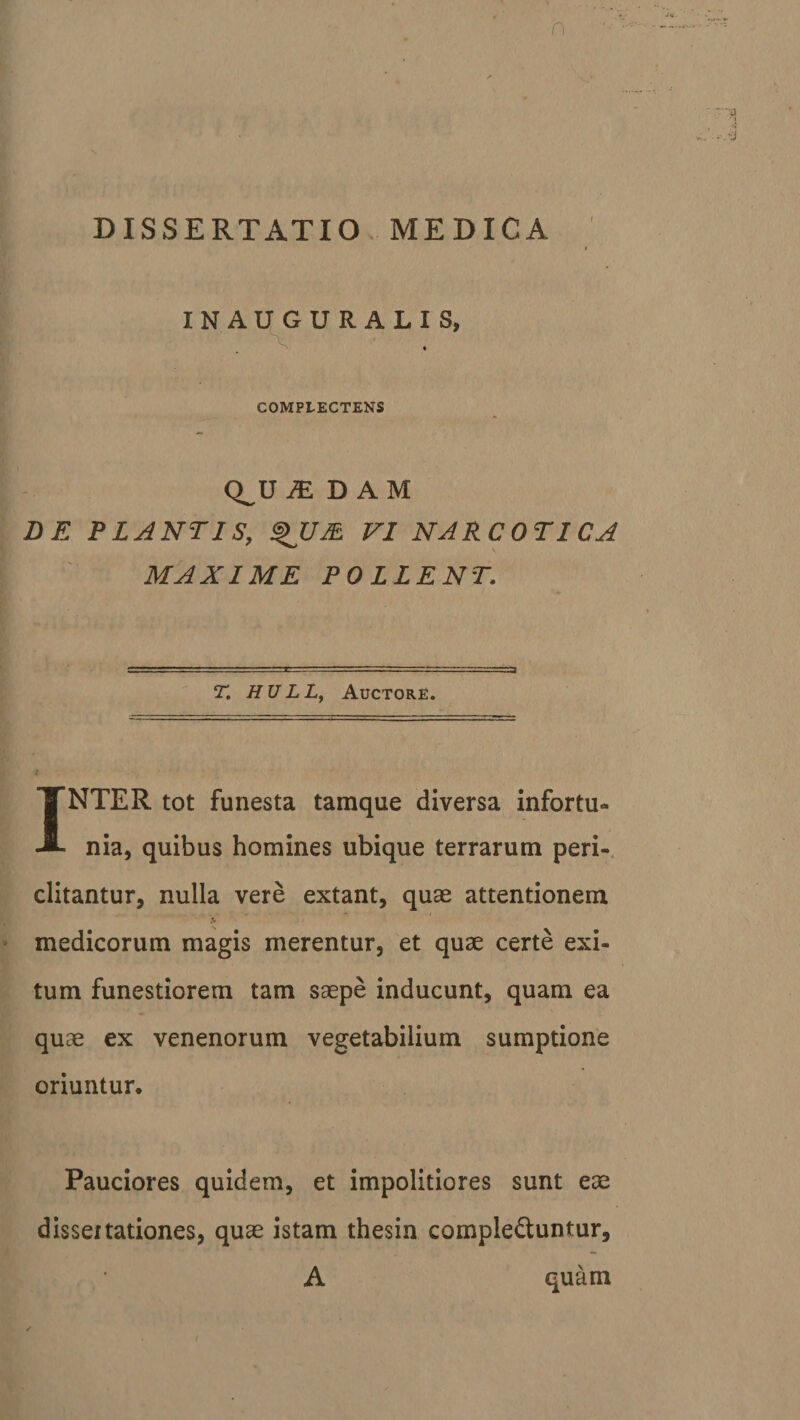 n DISSERTATIO MEDICA INAUGURALXS, COMPLECTENS Q^U IE D AM DE PLANTIS, F/ NARCOTICA MAXIME POLLENT T. HULL, Auctore. INTER tot funesta tamque diversa infortu¬ nia, quibus homines ubique terrarum peri¬ clitantur, nulla vere extant, quae attentionem 's* medicorum magis merentur, et quae certe exi¬ tum funestiorem tam saepe inducunt, quam ea quae ex venenorum vegetabilium sumptione oriuntur. Pauciores quidem, et impolitiores sunt eae dissextationes, quae istam thesin complebuntur, A quam