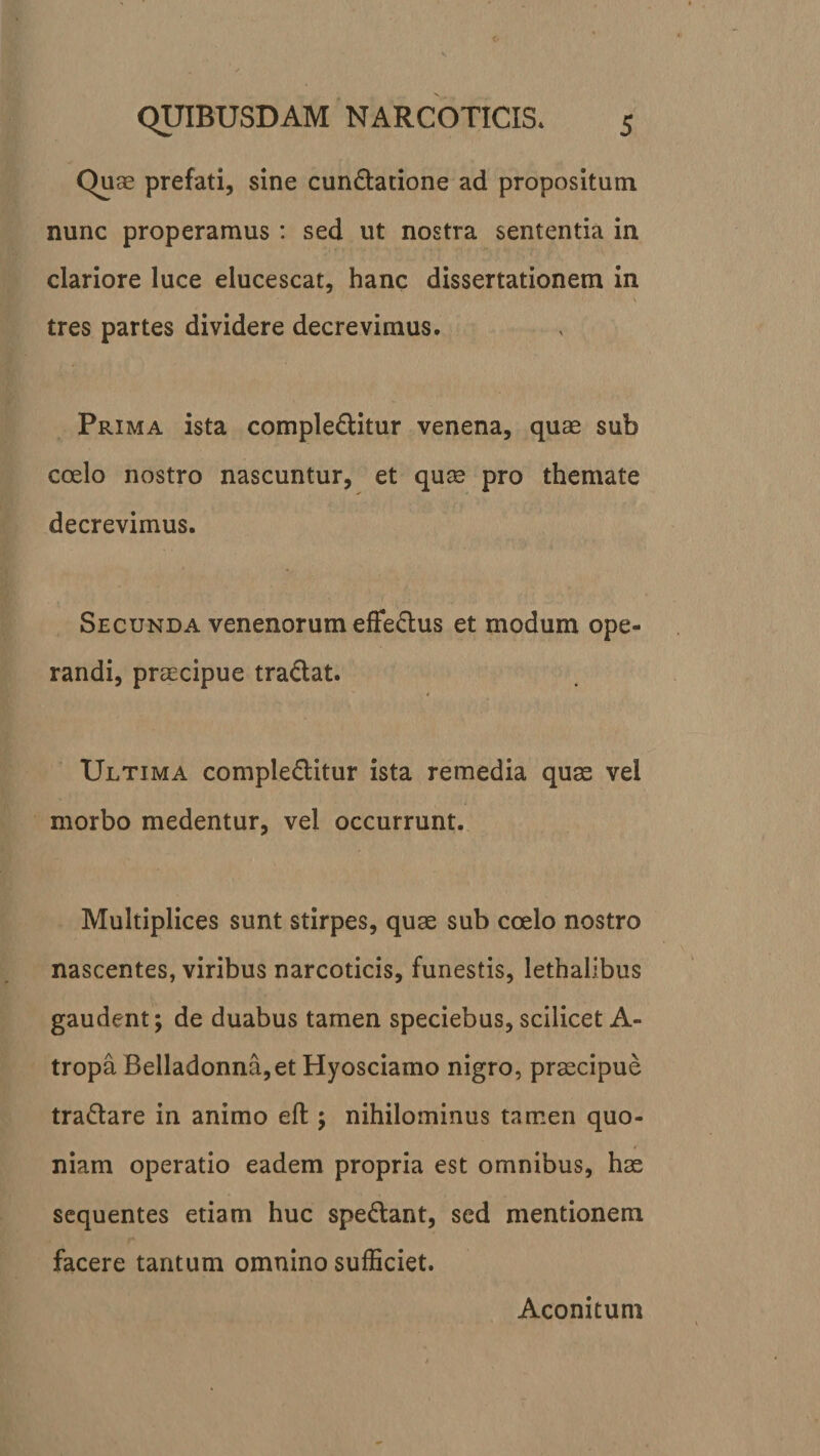 Quae prefati, sine cun&amp;atione ad propositum nunc properamus: sed ut nostra sententia in clariore luce elucescat, hanc dissertationem in V tres partes dividere decrevimus. Prima ista comple&amp;itur venena, quae sub coelo nostro nascuntur, et quae pro themate decrevimus. Secunda venenorum effedus et modum ope¬ randi, praecipue tradat. Ultima comple&amp;itur ista remedia quae vel morbo medentur, vel occurrunt. Multiplices sunt stirpes, quae sub coelo nostro nascentes, viribus narcoticis, funestis, lethalibus gaudent; de duabus tamen speciebus, scilicet A- tropa Belladonna,et Hyosciamo nigro, praecipue tradare in animo eft •&gt; nihilominus tamen quo¬ niam operatio eadem propria est omnibus, hae sequentes etiam huc spedant, sed mentionem facere tantum omnino sufficiet. Aconitum