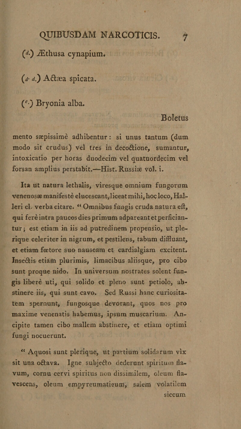 (d) iEthusa cynapium. (d• d.) A&amp;aea spicata. (e-j Bryonia alba. Boletus mento saepissime adhibentur : si unus tantum (dum modo sit crudus) vel tres in deco&amp;ione, sumantur, intoxicatio per horas duodecim vel quatuordecim vel forsan amplius perstabit.—Hist. Russiae vol. i. Ita ut natura lethalis, viresque omnium fungorum venenosae manifeste elucescant, liceat mihi, hoc loco, Hal- leri cl. verba citare. “ Omnibus fungis cruda natura eft, qui fere intra paucos dies primum adpareant et perfician¬ tur; est etiam in iis ad putredinem propensio, ut ple- rique celeriter in nigrum, et pestilens, tabum diffluant, et etiam foetore suo nauseam et cardialgiam excitent. Insedtis etiam plurimis, limacibus aliisque, pro cibo sunt proque nido. In universum nostrates solent fun¬ gis libere uti, qui solido et pleno sunt petiolo, ab¬ stinere iis, qui sunt cavo. Sed Russi hanc curiosita¬ tem spernunt, fungosque devorant, quos nos pro maxime venenatis habemus, ipsum muscarium. An- cipite tamen cibo mallem abstinere, et etiam optimi fungi nocuerunt. “ Aquosi sunt plerique, ut partium solidarum vix sit una o&amp;ava. Igne subje&amp;o dederunt spiritum fla- vum, cornu cervi spiritus non dissimilem, oleum fla¬ vescens, oleum empyreumatisum, salem volatilem siccum