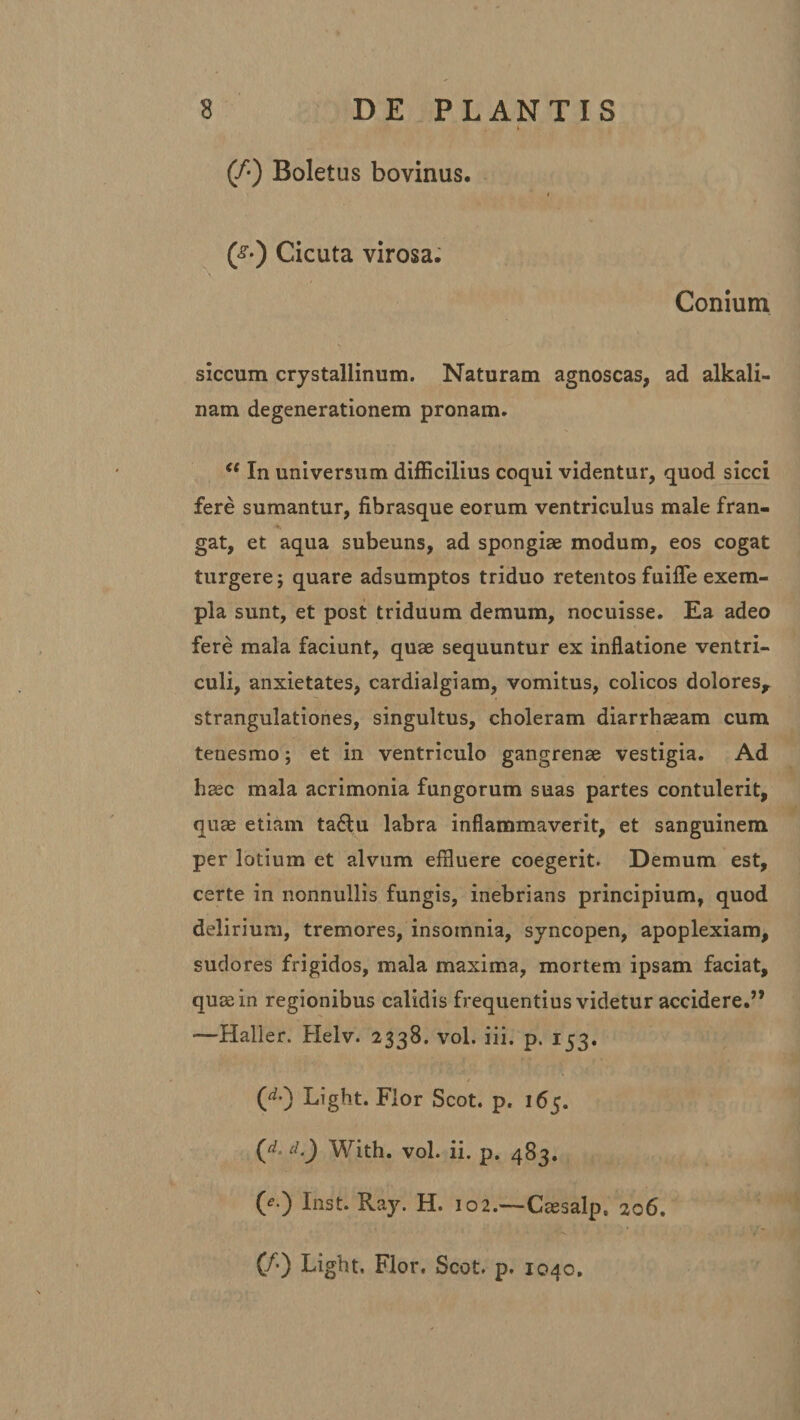 (/•) Boletus bovinus. (&lt;§■•) Cicuta virosa. Conium siccum crystallinum. Naturam agnoscas, ad alkali- nam degenerationem pronam. &lt;e In universum difficilius coqui videntur, quod sicci fere sumantur, fibrasque eorum ventriculus male fran- gat, et aqua subeuns, ad spongiae modum, eos cogat turgere; quare adsumptos triduo retentos fuifle exem¬ pla sunt, et post triduum demum, nocuisse. Ea adeo fere mala faciunt, quae sequuntur ex inflatione ventri¬ culi, anxietates, cardialgiam, vomitus, colicos dolores, strangulationes, singultus, choleram diarrhaeam cum tenesmo; et in ventriculo gangrenae vestigia. Ad haec mala acrimonia fungorum suas partes contulerit, quae etiam ta6tu labra inflammaverit, et sanguinem per lotium et alvum effluere coegerit. Demum est, certe in nonnullis fungis, inebrians principium, quod delirium, tremores, insomnia, syncopen, apoplexiam, sudores frigidos, mala maxima, mortem ipsam faciat, quae in regionibus calidis frequentius videtur accidere.” —Haller. Helv. 2338. vol. iii. p. 153. (**•) Light. Flor Scot. p. 165. (rf* d ) With. vol. ii. p. 483. 0 ) Inst. Ray. H. 102.—Caesalp, 206. (/•) Light, Flor. Scot, p. 1040.