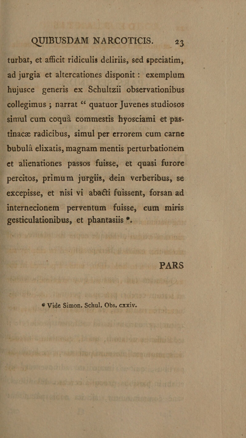 turbat, et afficit ridiculis deliriis, sed speciatim, ad jurgia et altercationes disponit: exemplum hujusce generis ex Schultzii observationibus collegimus ; narratcc quatuor Juvenes studiosos simul cum coqua commestis hyosciami et pas¬ tinacae radicibus, simul per errorem cum carne bubula elixatis, magnam mentis perturbationem ct alienationes passos fuisse, et quasi furore percitos, primum jurgiis, dein verberibus, se excepisse, et nisi vi aba&amp;i fuissent, forsan ad internecionem perventum fuisse, cum miris gesticulationibus, et phantasiis *. PARS * Vide Simon. Schul. Obs. cxxiv.