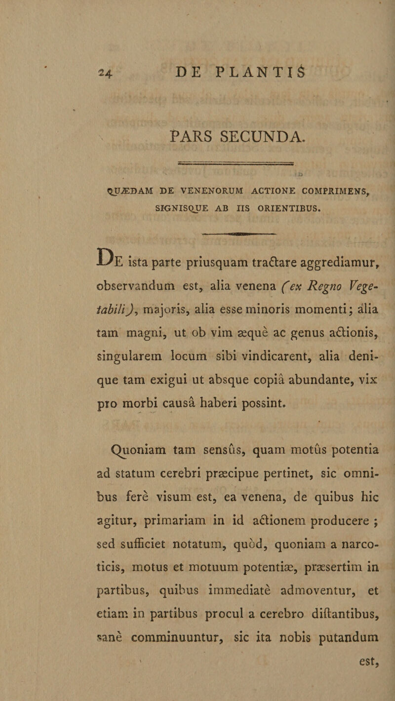 PARS SECUNDA. tjU^BAM DE VENENORUM ACTIONE COMPRIMENS, SIGNISQUE AB IIS ORIENTIBUS. U E ista parte priusquam tra&amp;are aggrediamur, observandum est, alia venena (ex Regno Vege¬ tabili majoris, alia esse minoris momenti; alia tam magni, ut ob vim asque ac genus a&amp;ionis, singularem locum sibi vindicarent, alia deni¬ que tam exigui ut absque copia abundante, vix pro morbi causa haberi possint. Quoniam tam sensus, quam motus potentia ad statum cerebri prascipue pertinet, sic omni¬ bus fere visum est, ea venena, de quibus hic agitur, primariam in id actionem producere ; sed sufficiet notatum, quod, quoniam a narco¬ ticis, motus et motuum potentiae, praesertim in partibus, quibus immediate admoventur, et etiam in partibus procul a cerebro diftantibus, *ane comminuuntur, sic ita nobis putandum 1 est,