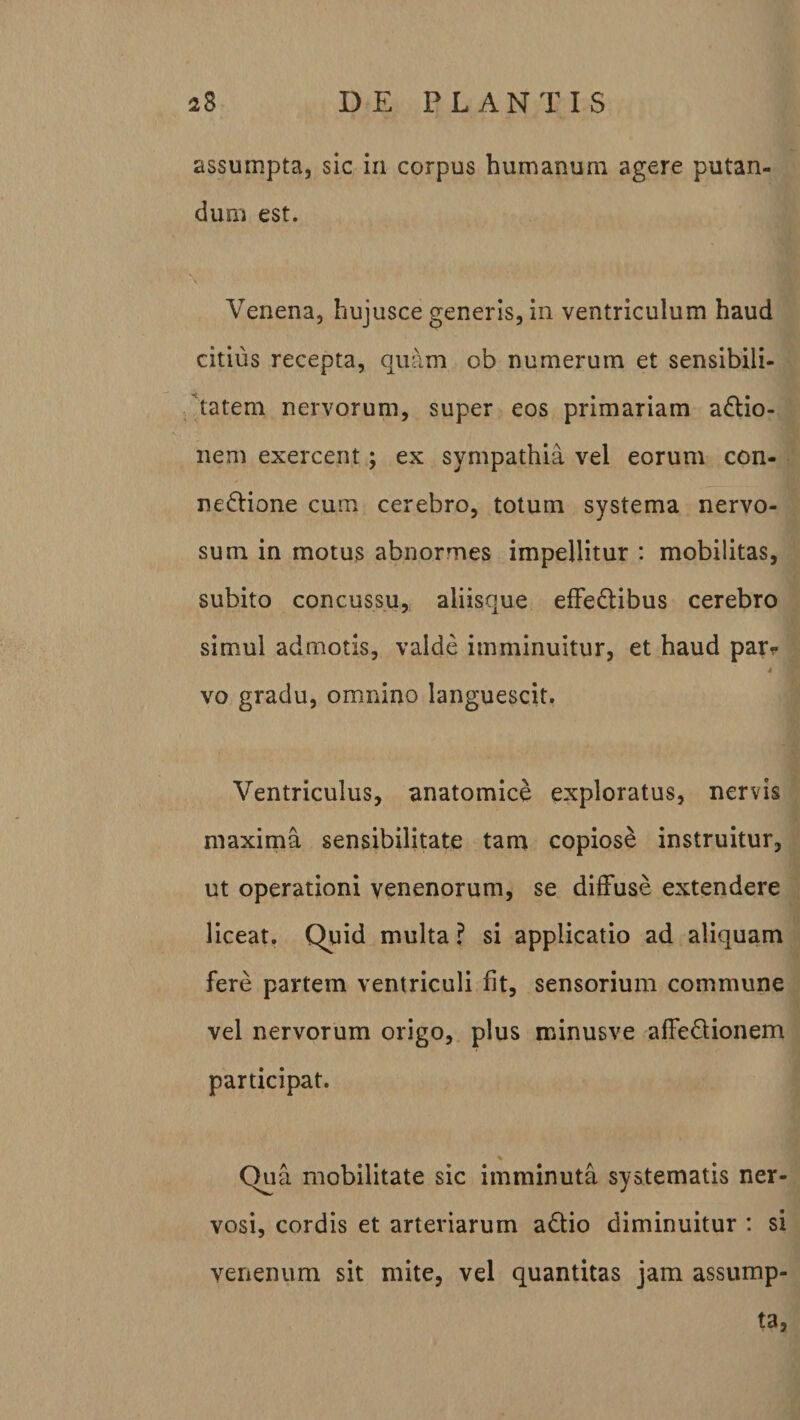 assumpta, sic in corpus humanum agere putan¬ dum est. Venena, hujusce generis, in ventriculum haud citius recepta, quam ob numerum et sensibili- tatem nervorum, super eos primariam aCtio- nem exercent; ex sympathia vel eorum con¬ nectione cum cerebro, totum systema nervo¬ sum in motus abnormes impellitur : mobilitas, subito concussu, aliisque effeCtibus cerebro simul admotis, valde imminuitur, et haud pat&gt; » i vo gradu, omnino languescit. Ventriculus, anatomice exploratus, nervis maxima sensibilitate tam copiose instruitur, ut operationi venenorum, se diffuse extendere liceat. Quid multa ? si applicatio ad aliquam fere partem ventriculi fit, sensorium commune vel nervorum origo, plus minusve affeClionem participat. •% Qua mobilitate sic imminuta systematis ner¬ vosi, cordis et arteriarum aCtio diminuitur : si venenum sit mite, vel quantitas jam assump¬ ta,