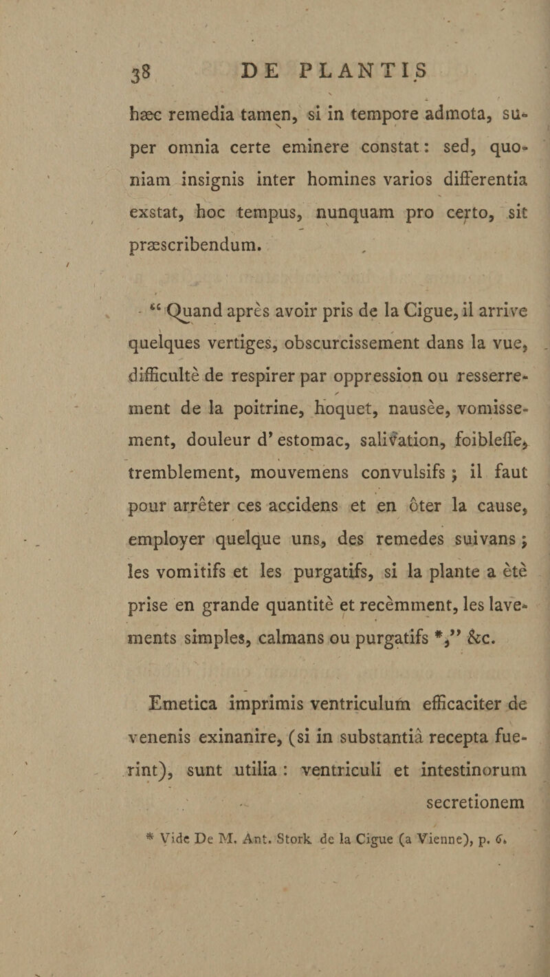 haec remedia tamen, si in tempore admota, su* per omnia certe eminere constat: sed, quo¬ niam insignis inter homines varios differentia exstat, hoc tempus, nunquam pro certo, sit praescribendum. “ Quand apres avoir pris de la Cigue, ii arrive quelques vertiges, obscurcissement dans la vue, difficulte de respirer par oppression ou resserre- ✓ ment de la poitrine, hoquet, nausee, vomisse- ment, douleur d’ estomac, salivation, foibieffe* tremblement, mouvemens convulsifs ; il faut pour arreter ces accidens et en oter la cause, employer quelque uns, des remedes suivans; les vomitifs et les purgatifs, si la piante a ete prise en grande quantite et recemment, les lave- ments simples, calmans ou purgatifs &amp;c. Emetica imprimis ventriculufn efficaciter de venenis exinanire, (si in substantia recepta fue¬ rint), sunt utilia : ventriculi et intestinorum secretionem * Vide De M. Ant. Stork de la Cigue (a Vienne), p.