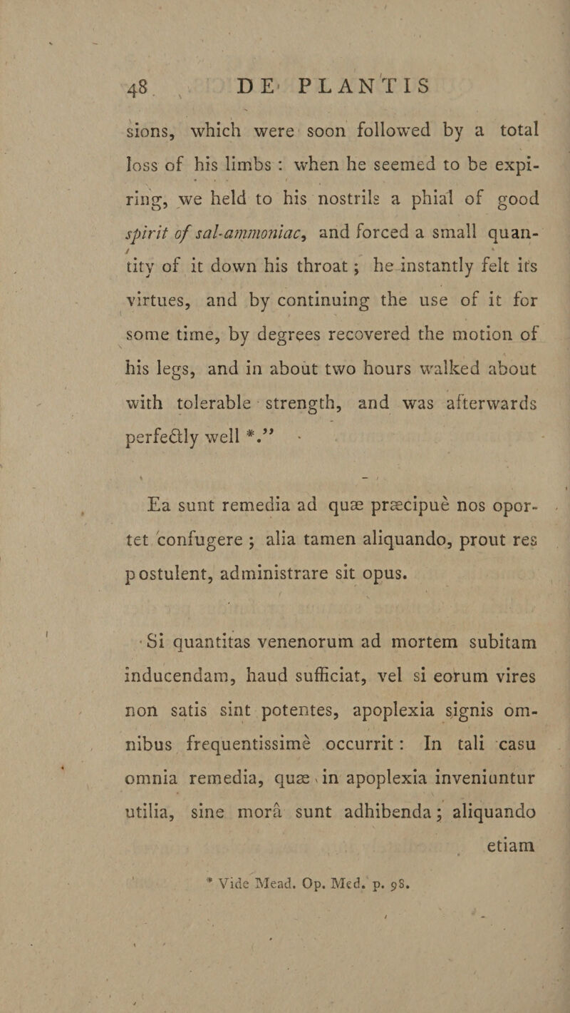 sions, which were soon followed by a total loss of his limbs : when he seemed to be expi- • » » i j. ring, we held to his nostrils a phial of good spirit of sal-ammonlaci and forced a small quan- y ^ % tity of it down his throat; he instantly felt irs virtues, and by continning the use of it for some time, by degrees recovered the motion of his legs, and in about two hours walked about 4 with tolerable strength, and was afterwards perfe&amp;ly weil s — Ea sunt remedia ad quae praecipue nos opor¬ tet confugere ; alia tamen aliquando, prout res postulent, administrare sit opus. Si quantitas venenorum ad mortem subitam inducendam, haud sufficiat, vel si eorum vires non satis sint potentes, apoplexia sjgnis om- / ' nibus frequentissime occurrit: In tali casu omnia remedia, quae Tn apoplexia inveniuntur utilia, sine mora sunt adhibenda; aliquando etiam * Vide Mead. Op. Med. p. 9S.