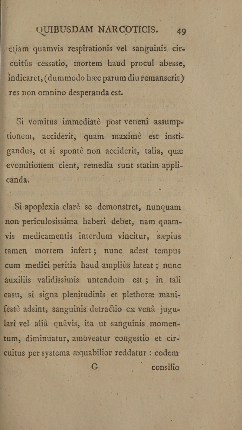 \ ctjam quamvis respirationis vel sanguinis, cir¬ cuitus cessatio, mortem haud procul abesse, indicaret, (dummodo haec parum diu remanserit) res non omnino desperanda est. Si vomitus immediate post veneni assump¬ tionem, acciderit, quam maxime est insti¬ gandus, et si sponte non acciderit, talia, quae evomitionem cient, remedia sunt statim appli¬ canda. * Si apoplexia clare se demonstret, nunquam non periculosissima haberi debet, nam quam- ,1 • ' vis medicamentis interdum vincitur, saepius tamen mortem infert; nunc adest tempus cum medici peritia haud amplius lateat; nunc auxiliis validissimis untendum est ; in tali casu, si signa plenitudinis et plethorae mani- % feste adsint, sanguinis detra&amp;io ex vena jugu¬ lari1 vel alia quavis, ita ut sanguinis momen¬ tum, diminuatur, amoveatur congestio et cir¬ cuitus per systema aequabilior reddatur : eodem G consilio