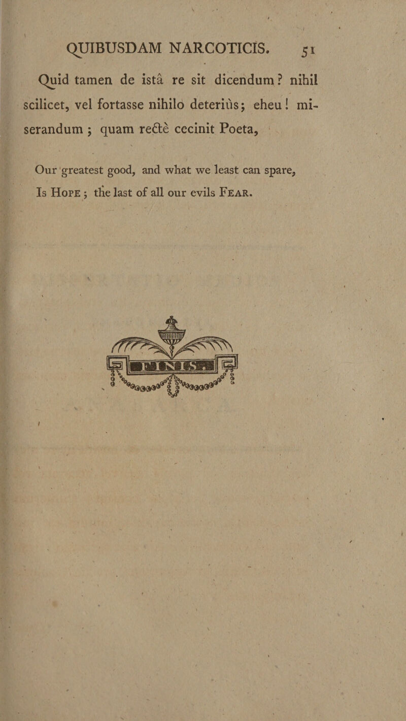 I \ QUIBUSDAM NARCOTICIS. 51 Quid tamen de ista re sit dicendum ? nihil scilicet, vel fortasse nihilo deterius; eheu! mi¬ serandum ; quam redte cecinit Poeta, Our greatest good? and what we least can spare. Is Hope 5 the last of ali our evils Fear. /