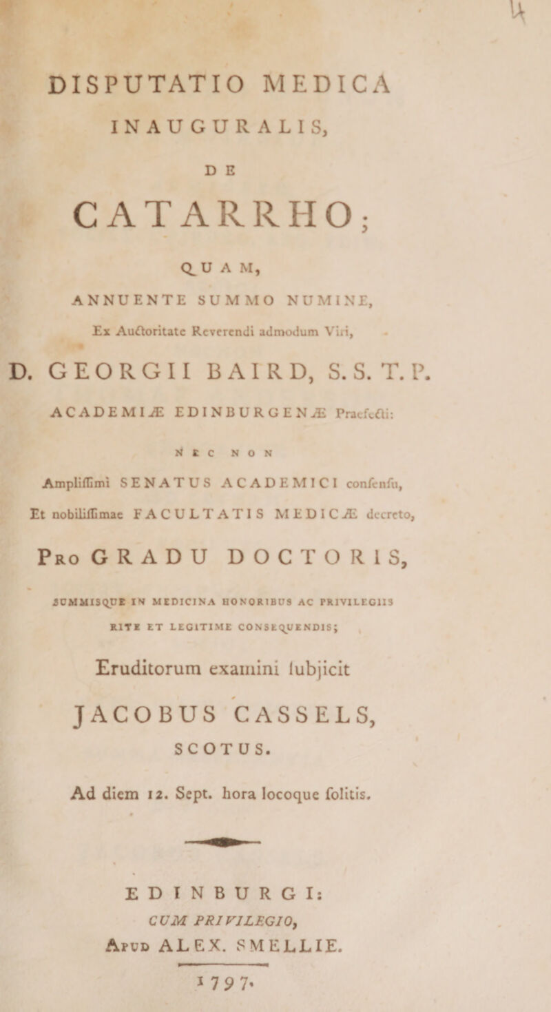 DISPUTATIO MEDICA INAUGURALIS, D E CATARRHO; Q^U A M, ANNUENTE SUMMO NUMINE, Ex Au^oritate Reverendi admodum Viri, D. G E O R G 11 B AI R D, S. S. T. P. ACADEMIiE EDINBURGEN^ Pnicft«i; W e e NON Amplinimi SENATUS ACADEMICI confcnfu. Et nobililllmae FACULTATIS MEDICAL decreto, Pro gradu D O C T O R 1 S, iOMMlS(^CE IN MEDICINA BONOR1BD9 AC PRIVILEGIIS RITE ET LEGITIME CONSEQUENDIS; ^ Eruditorum examini iubjicit JACOBUS CASSELS, SCOTUS. Ad diem 12. Sept. hora locoquc folicls. EDTNBURGI: CUM PRIVILEGIO^ Apvd alex. SMELLIE. 1797.