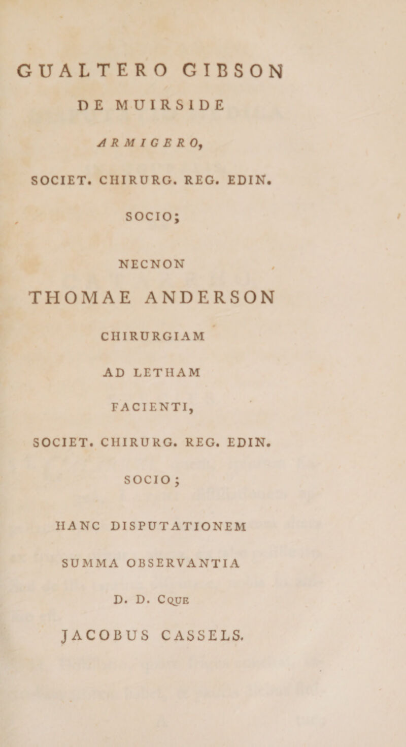 GUALTERO GIBSON DE MUIRSIDE ji R M I G E ROj SOCIET. CHIRURG. REG. EDIN. SOCIO; NECNON THOMAE ANDERSON CHIRURGIAM AD LETHAM FACIENTI, SOCIET. CHIRURG. REG. EDIN. SOCIO; HANC DISPUTATIONEM SUMMA OBSERVANTIA D. D. Cque JACOBUS CASSELS.