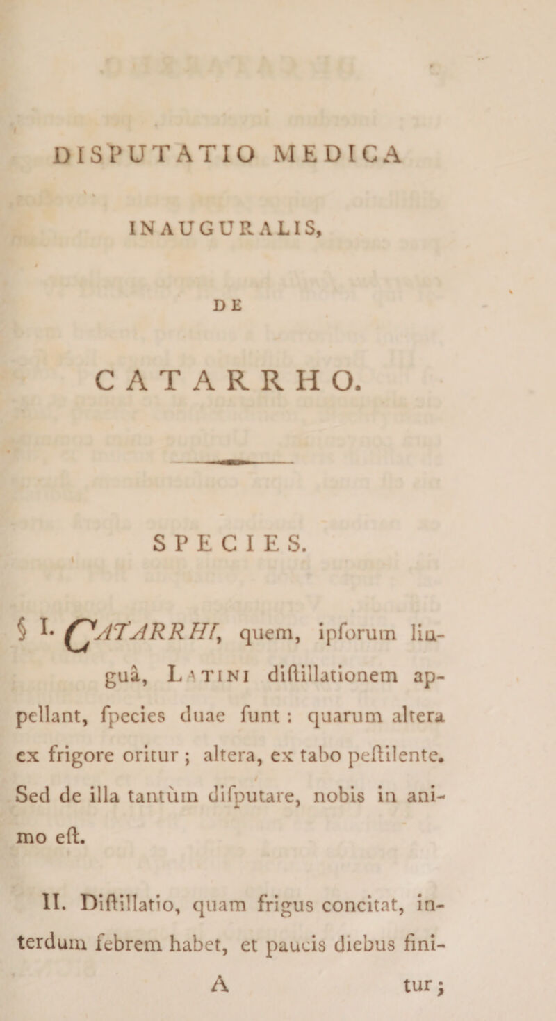 DISPUTATIO MEDICA , > INAUGUR ALIS, 4 DE CATARRHO. SPECIES. § I- QjrjRRHf, quem, ipforuin IIu- gua, Latini diflillatlonem ap¬ pellant, fpccies duae funt: quarum altera cx frigore oritur ; altera, ex tabo peftilente. / Sed de illa tantum difputare, nobis in ani¬ mo eft. II. Diftillatio, quam frigus concitat, in¬ terdum febrem habet, et paucis diebus fini- A tur;