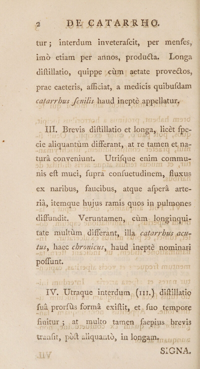 DEt €ATAR RI| q. tur; interdum inveterafcit, per menfeSj imo etiam per arinos, produda. Longa diflillatio, quippe ^ cum aetate provedos, prae caeteris^ afficiat, a medicis quibufdam € at arrhus fenilis haud inepte appellatuiv .'r'iu ^ III. Brevis diftillatio et longa, Hcet fpe- tura conveniunt. Utrifque enim commu- V.. 1 . . - ■i nis eft muci» fupra confuetudinem, fluxus ex naribus, faucibus, atque afpera arte¬ ria, itemque hujus ramis quos in pulmones , diffundit. Veruntamen, cum longinqui- tate multum differant, illa catarrhus aczi^ tus^ haec chronicus^ haud Inepte nominari 1 IV. Utraque interdum (ni.) diftillatio fua prorfus forma exiftit, et, fuo tempore finitur : at multo tamen faepius brevis puft £.Uquaulo, ia longam, ,■ SIGNA.