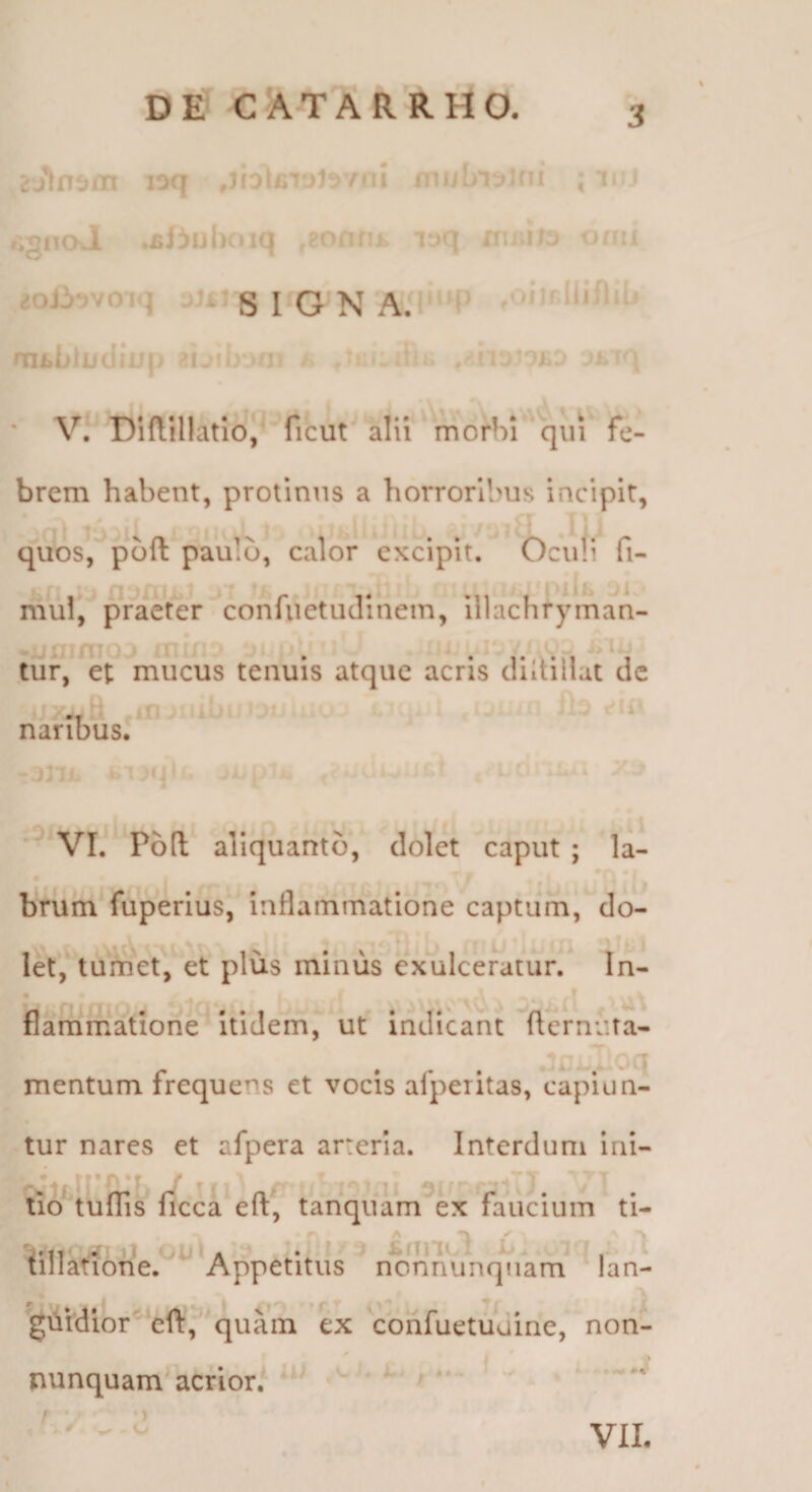 DE CATARRHO. n: rvnl ; !• r;^noJl .£ii)iil)f»iQ i .. n'i;iJ:> i^n.i ^oj3‘>voiq jU^ S i»q >sl AJ lljilii* aii»LfL ’’ ri ^n:- JLJ .Ji f'\ * V. Diftillatio, ficut alii morbi'*qiii' fe¬ brem habent, protinus a horroribus incipit, quos, pbft paulo, calor excipit. Oculi fi- mul, praeter confiVetudinem, illachfyman- f • t tuf, et mucus tenuis atque acris diltillat de naribus. VI. P6(l aliquanto, dolet caput ; la¬ brum fuperlus, inflammatione captum, do¬ let, tumet, et plus minus exulceratur. In- • r ♦ \ A . ^ i ^ flammatione Itidem, ut indicant flernuta- mentum irequens et vocis alpentas, capiun¬ tur nares et afpera arteria. Interdum Ini- Im tufTis ficca eft, tanquam ex faucium ti- tillafione. Appetitus nonnunqiiam lan- giiVdior'eft,''quain ex cohfuetuuine, non- nunquam acrior. t uJ )