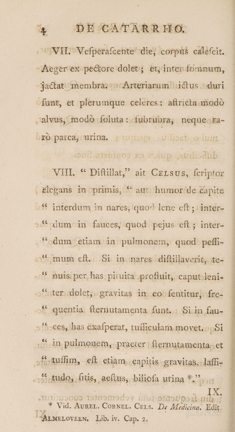 Aeger ex pectore dolet; et, inter lomnum, ■ja£lat membra. Arteriarum icflus duri funt, et plerumque celeres : allricta modo . alvus, modo fbluta: iubrubra, neque ra» • ( rb parca, urina. a. . / VIIL DlftillaC’ ait Celsus, fcrlptor elegans ia primis^ aut humor de capite interdum in nares, qiio^^ lene eft; -inter- dum in fauces, quod pejiis eft ; inter- - ‘‘ dum etiam in pulmonem, quod peffi- mum eft. Si in nares diflillaverit, te- nuisiper has pituita profluit, caput ieni- ter dolet, gravitas in eo fentitur, fre- qiientia fteriiutamenta funt. Si lii fau- ces, has exafpei^at, tiiiliculam movet. Si ; “ in pulmonem, praeter fternutamenta et .i t eft etiam capitis gravitas, laffi- J/ tudp, fnis, aellus, biliola urina IX LO r n:i> ; Vid. Aurel. Cornee. Cels. De Mediewa, Edit- T MAlmeloveen. Lib. iv, Cap. a»