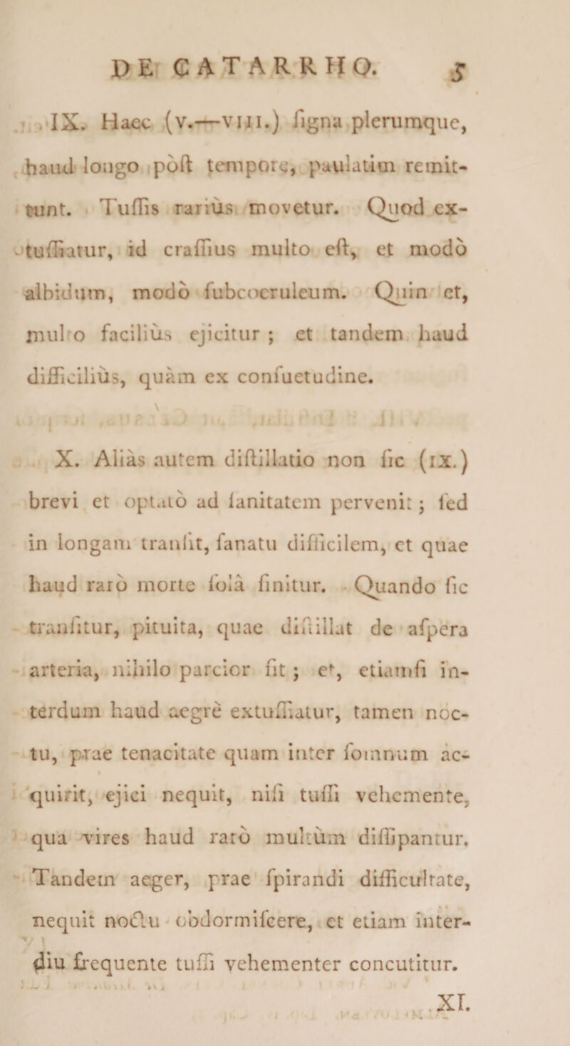 DEr C AT AR Rlf Q.' ji.rlXv Haec (v.—viji.) figna plerumque, ^ hauUj lougo ipoft feniporc, puulatim remit¬ tunt. Tuffis rarius ^movetur. Quod cx- otufliatur,. id craflius multo eft, et modo albidum, modo fubcocrulcum. Quin^^ct, ruulfo facilius ejicitur ; et tandem haud difficilius, quam ex confuetudine. X. Alias autem diftillado non fic (ix.) brevi et opt*ii6 ad lanitatem pervenit; fed in longam traufit, fanatu difficilem, ct quae haud raro morte iola finitur. . Quando fic traiilitur, pituita, quae diaillat de afpera ' arteria, nihilo parcior fit; e% etiainfi in- - terdum haud aegre extuffiatur, tamen noc- - tu, p.rae tenacitate quam inter fomnum ac- ^ quirit, ejici nequit, nifi tuffi vehemente, '^ qua vires haud raro multum dlffipantur. Tandem aeger, prae fpirandi difficultate, •« nequit noiflu - obdormlfeere,* et etiam inter- 4iu frequenie tuffi vehementer concutitur. xr > J ■ i ! ‘M ♦