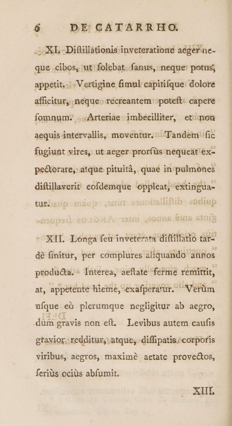 XL -Diftillatioais inveteratione aeger ne¬ que cibos, ut folebat fanus, neque potii^, appetit,  Vertigine fimul capitifque dolore afficitur, neque recreantem potefl:> capere fomnum; Arteriae imbecilliter, et non aequis irrtervallis, moventur. Tandem ^fic fugiunt vires, ut aeger prorfus nequeM'ex- pe(3:orare,ratque pituita, quae in pulmones diftillaverit eofdemque oppleat, extirigua- tur. ~ XII. Longa feii inveterata diflillatio tar- de finitur, per complures aliquando annos produda. Interea, aeftate ferme remittit, at, appetente hieTne, exafperarur. Verum ufque ed plerumque negligitur ab aegro, .dum gravis non eft. Levibus autem caufis gtayipr^,reddituri atque^ dtfiipatis-z corporis viribus, aegros, maxime aetate provedos, ferius ocius abfumit. XIIL