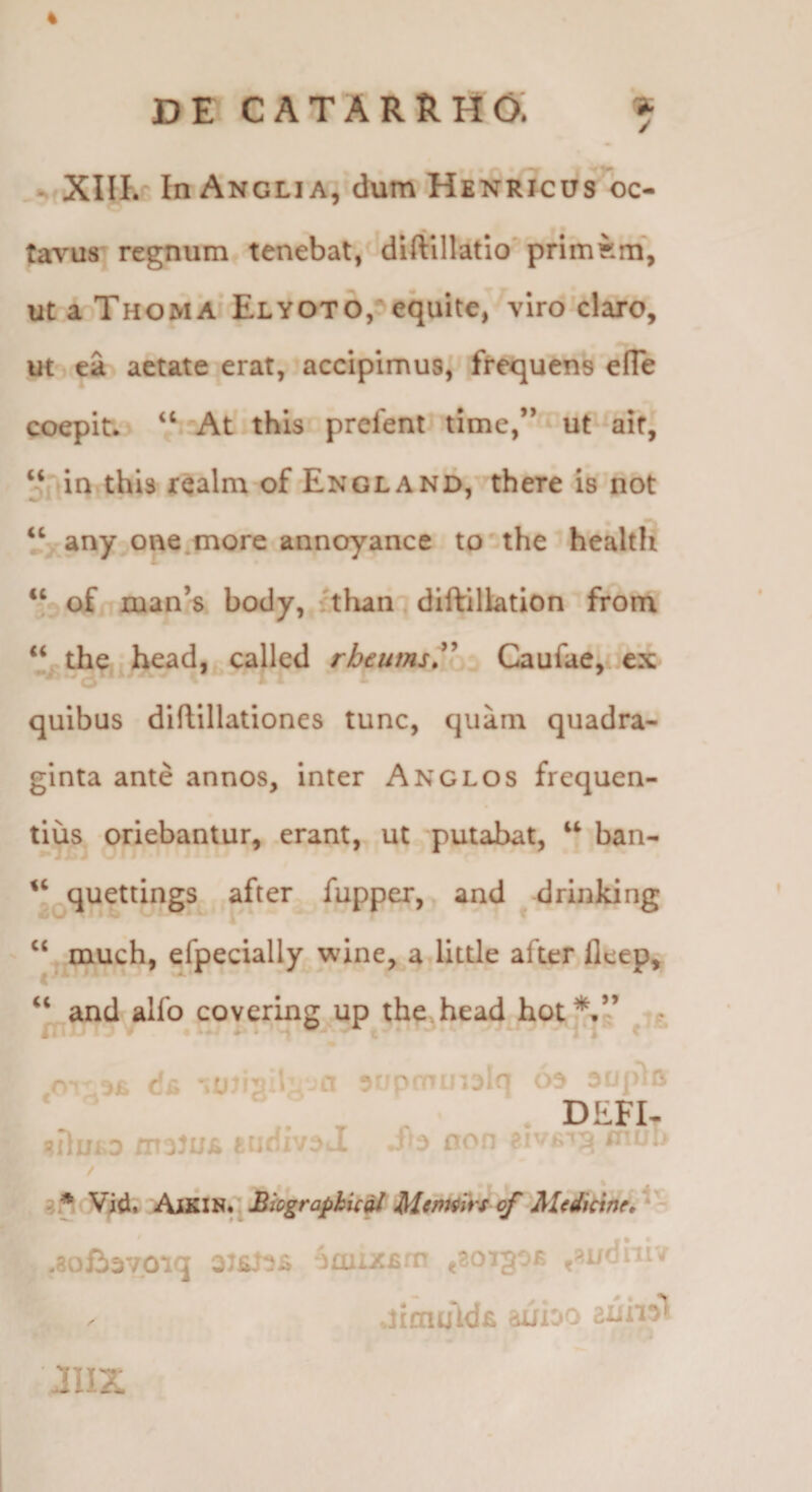 4 D E C A T A R R H O: ^ - XIIK In Angli A, dum HenrTcus oc¬ tavus regnum tenebat, diftillatio^ primam”, ut a ThomA Elyoto, equite, viro claro, ut ea aetate erat, accipimus,' frequens efle coepit. ‘‘ At-this prefent* time,’ ut aif, ‘■fAin^thU r^alm of England, there is not any one.more annoyance tothe health “ of rDan’8 body, ithan ■ diftillation from “ the head, called rheumsT^ Caufae,..ex quibus diflillationes tunc, quam quadra¬ ginta ante annos. Inter Anglos frequen¬ tius oriebantur, erant, ut 'putabat, ban- quettings after fupper, and ^ drinking ‘‘ much, efpecially wine, a llttle after fleep, ‘‘ and alfo covering^up the^head hot*.” XX'Cii MIUT? ! -Cl ^rtprnUi^iq A r ^ DEFI- /rToJUE fcuHiVda •1*3 no > i* ^ i» rn- / «•' Vid. /‘ijSilv^. SiographicitMtntifft ^ MedicineX •Boliavoiq 3J6J-3i imiXBrn ,301306 jSudut/ .limtAdfi auioo .1112: