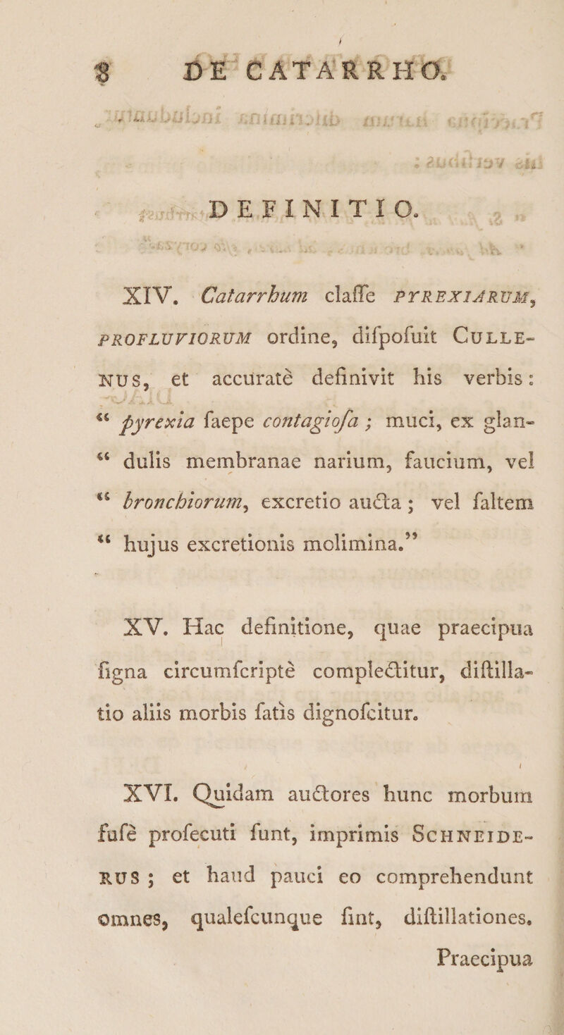 t CE CATA'RRHO. ; r DEFINITIO. XIV. Catarrhum claffe ptrexijrum^ PROFLUVIORUM ordliie, difpofuit Culle» NUS, et accurate definivit his verbis: pyrexia faepe contagiofa; muci, ex g!an« dulis membranae narium, faucium, vel bronchiorum^ excretio aiidta; vel faltem ‘‘ hujus excretionis molimina.’’ XV. Hac definitione, quae praecipua Tigna circumfcripte complectitur, diftilla* tio aliis morbis fatis dignofcitiir. ( XVI. Quidam auCtores hunc morbum fufe profecuti funt, imprimis Schneide- E.US ; et haud pauci eo comprehendunt omnes, qualefcunque fmt, diftillationes. Praecipua