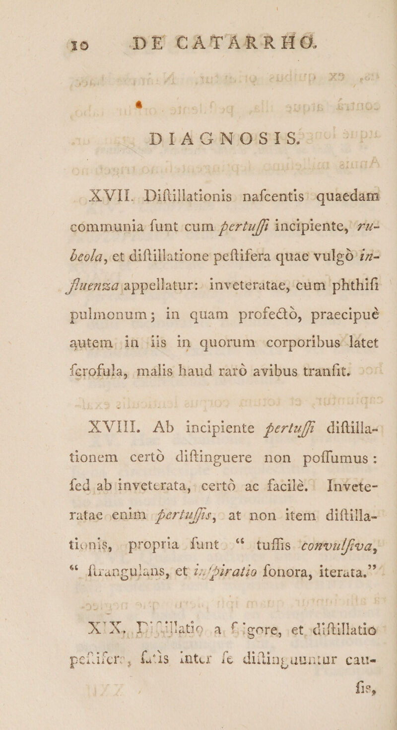 IO DE CATARRHO, A ' ' DIAGNOSIS. ' XVIL Diftillatlonis nafcentis quaedam communia funt cum pertujft incipiente, r//- heola^ et diflillatione peftifera quae vulgo in^ Jluen%a appellatur: inveteratae, cum phthlfi pulmonum; in quam profedto, praecipue autem in iis in quorum corporibus latet fcrofula, malis haud raro avibus tranlit. cjr. / XVIIL Ab incipiente pertiijfi diftilla- tionem certo diftinguere non poffumus: fed ab inveterata, certo ac facile. Invete¬ ratae enim pertujfis^ at non item diftilla- li^)nis, propria funt “ tuffis convulflva^ firangulans, et hjpiratiQ foriora, iterata.” x^x. r::jiiado a ^ pef ifcr j fu*is Inter fc Igore, et diftillatio diilingauaiar caii-