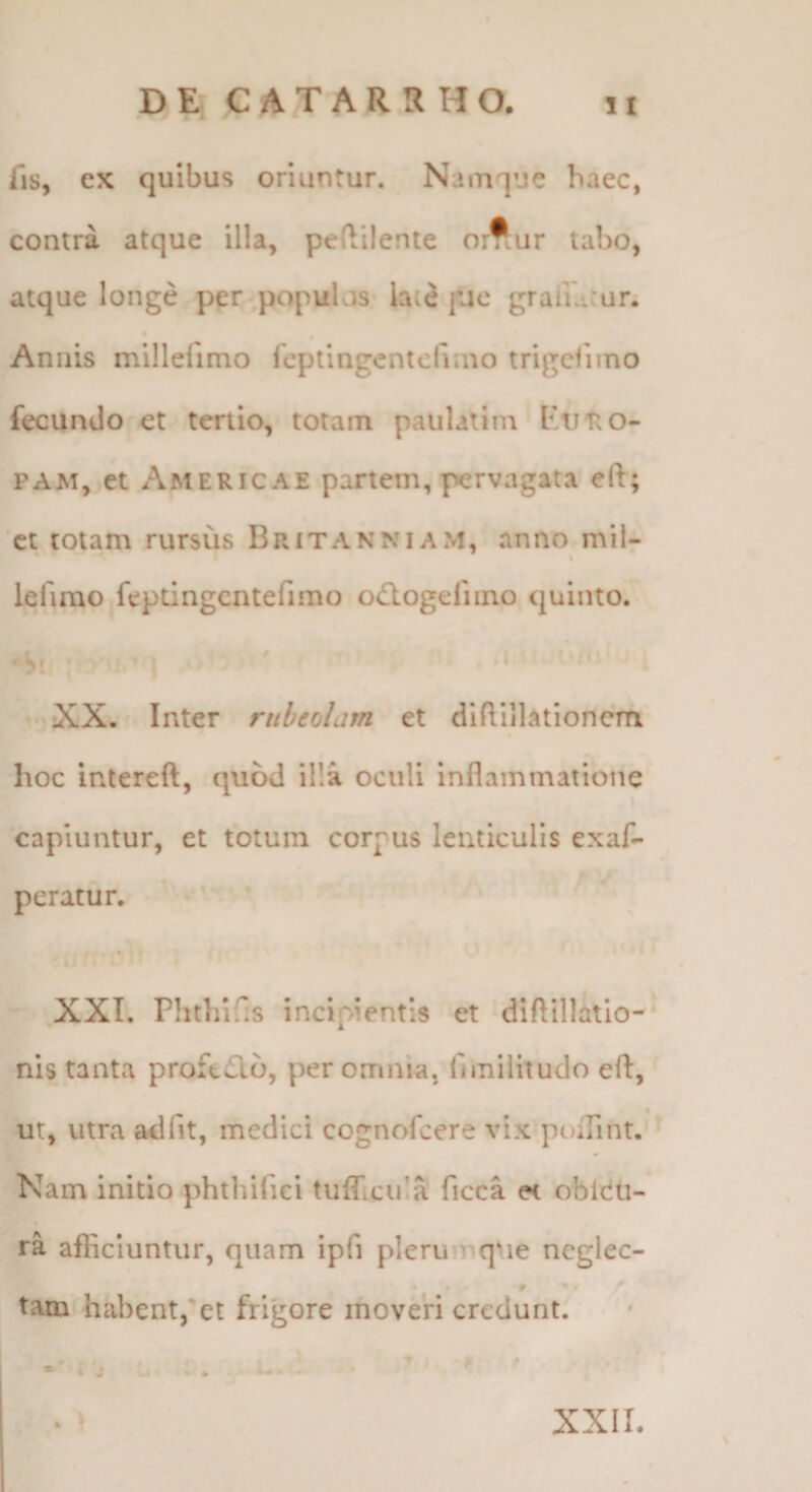 DE C A T A R R H O. fis, ex quibus oriuntur. Namque haec, contra atque illa, peftilente o:^ur tabo, atque longe per populos late fac graiu'ur. f Annis millelimo feptingentcfiino trigcfuno fecundo et tertio, totam paulatim PAM, et Americae partem, pervagata eft; ct totam rursus Britanniam, anno mil- lefirao fepdngcntefimo odlogefiino quinto. XX. Inter riiheolam et dlflillationem hoc intereft, quod illa oculi Inflammatione \ capiuntur, et totum corpus lenticulis exaf- pcratur. XXI. Phtliifis incipientis et diftillatlo-* nis tanta proft£lb, per omnia, fimilitudo eft, ut, utra adfit, medici cognofcere vix poiTint. ^ Nam initio phthifici tuflicuIS ficca et oblcu- ra afficiuntur, quam ipfi plerumque ncglec- • # tam'habent,et frigore moveri credunt. K \ XXII.