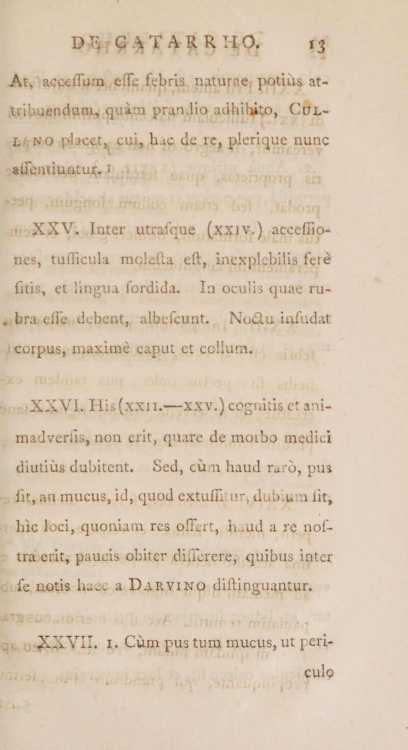 »3 D.rviG.^T AR R HO. .A At, ’acc€(rtim edi^ naturae, potius at- ,tn|i>uenduni,j^uim pranJiojidhUiito, C5X- LijNO pljcet, cui, hac de rc, plerique nunc aiTciuiuntur. I u 1 , fjilip ,r^. ; lOKf m .ni XXV. .Inter utrafque (xxiv.) accefTip- nes, tuflicula moleda eft, inexplebilis fere fitis, et lingua fordida. In oculis quae ru- ,, bra elTe debent, albefcunt. Nu£lu iafudat corpus, maxime caput ct collum. • . • ir XXVL His(xxii.—XXV.) cognitis ct ani- madveriis, non erit, quare de moibo medici diutius dubitent. Sed, cum haud raro, pus • fit, an mucus, id, quod extufiitiir, dubium fit; I hic loci, quoniam res offert, haud a re nof- ? tra erit, paucis obiter differere, quibus inter Cbfe notis haec a D^rvino diftinguantur. • O ! j Qf, o I. Cum pus tura raucus, ut peri- ^ <>' t j i. . , ,;i