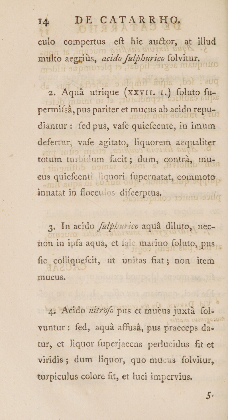 DE CATA R RHO. culo compertus eft hic audhor, at illud multo aegrius, acido fulphurico folvitur. 2. Aqua utrique (xxvrr* i.) foluto fu- permifsa,pus pariter et mucus ab acido repu¬ diantur : fed pus, vafe quiefcente, in imum defertur, vafe agitato, liquorem aequaliter totum turbidum facit; dum, contra, mu- cus quiefcenii liquori fupernatat, commoto innatat in flocculos difcerptus. 3. In acido fulphurico aqua diluto, nec- non in ipia aqua, et laie marino Ibluto, pus fic colliquefcit, ut unitas fiat; non item mucus. 4. Acido niirofo pus et mucus juxta fol- vuntur: fed, aqua affusa, pus praeceps da¬ tur, et liquor fiiperjacens perlucidus fit et viridis ; dum liquor, quo mucus folvitur, turpiculus colore fit, et luci impervius. 5^