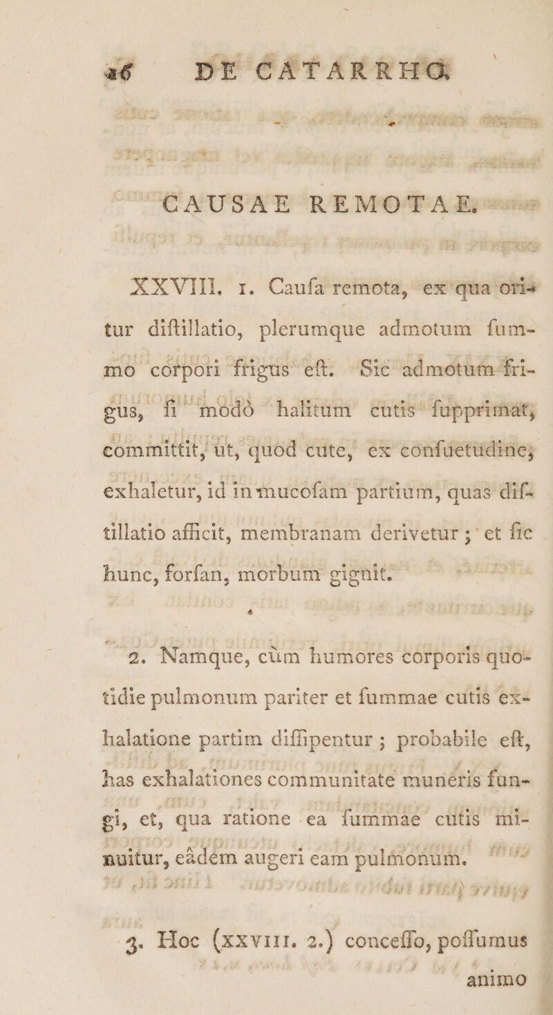 \ CAUSAE REMOTAE. XXVIIl. I. Caufa remota, ex qua oii-* tur diftillatio, plerumque admotum fiim- mo corpori frigus eft. Sic admotum frl- gus, fi modo halitum cutis fupprirnat, committit, ut, quod cute, ex confuetudine, exhaletur, id inmucofam partium, quas difi tillatio afficit, membranam derivetur ;' et fic hunc, forfan, morbum gignit, A 2. Namque, cum humores corporis quo¬ tidie pulmonum pariter et fummae cutis ex¬ halatione partim diffipentur ; probabile eft, has exhalationes communitate muneris fun¬ gi, et, qua ratione ea fummae cutis mi- Buitur, eadem augeri eam pulmonum. 3, Hoc (xxviii, 2,) conceffo, poflurnus animo