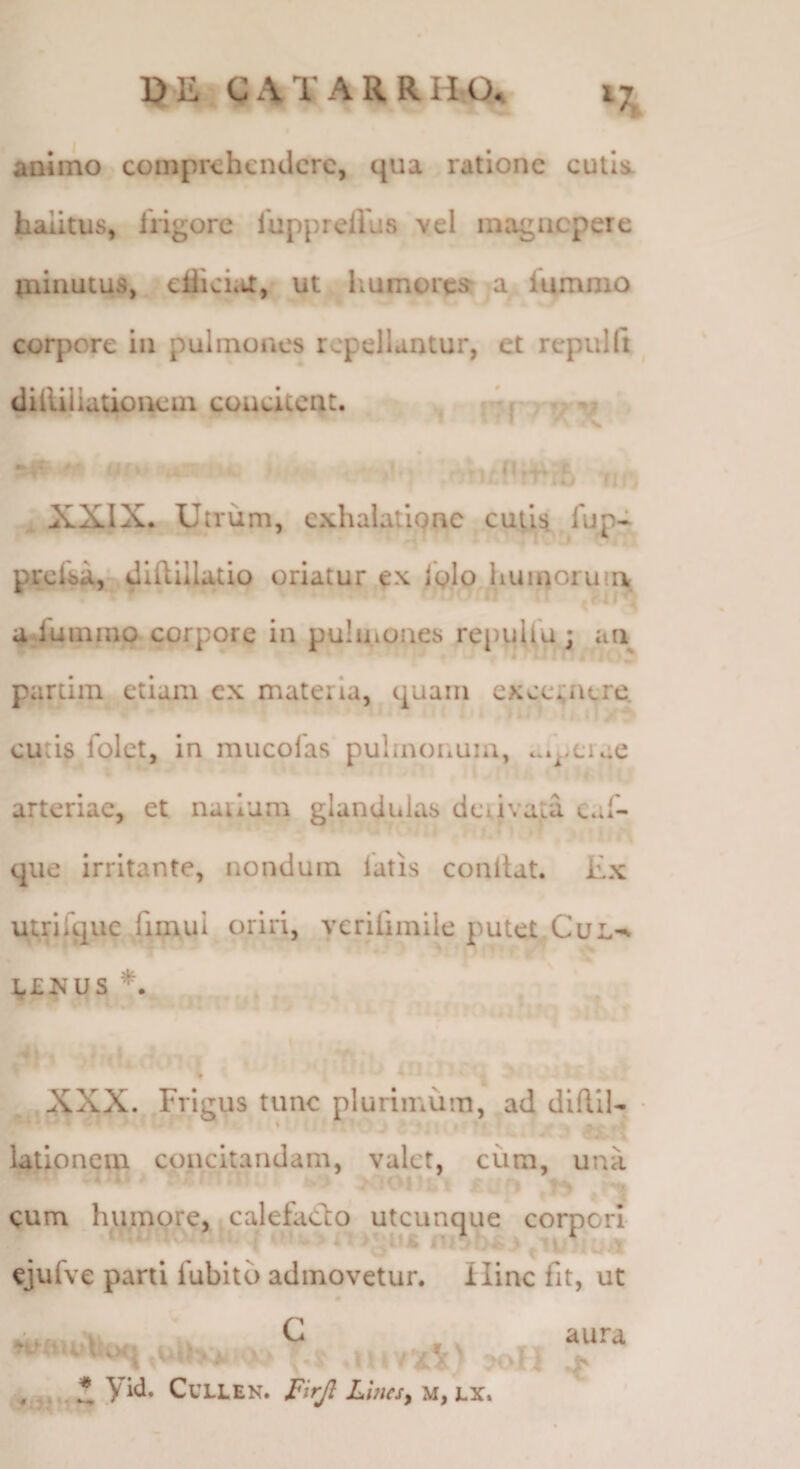 animo comprehendere, qua ratione cutla halitus, irigore luppreiVus vel inagncpere ininutus, eflicLa, ut liumores* a fummo corpore in pulmones repellantur, et rcpulft diilijiationem concitent. ^ ~ ^ XXIX. Utrum, exhalatiQne cuiiii lup- prclsa, didillatio oriatur ex iglo huinoruia rll' adummo corpore in pulmones repullu ; an - partiin etiam ex materia, quam excernere. cutis folct, in mucolas pulinonuia, ar^.ciae 1- arteriae, et narium glandulas derivata cal- que irritante, nondum latis conllat. Ex utriique frmul oriri, veriiimile putet.CuL-v g£is’US *. XXX. Frigus tunc plurimum, ad diflll- • latronem concitandam, valet, cum, una cum humore, calefaClo utcunque corpori ejufve parti fublto admovetur. Hinc fit, ut C ,U,.'V; ■••'/'ii' ' i yid. CULLEN. LuieSy M, LX. \ aura